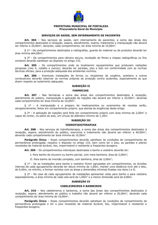 PREFEITURA MUNICIPAL DE FORTALEZA
Procuradoria Geral do Município
SERVIÇOS DE SAÚDE, SEM INTERNAMENTO DE PACIENTES
Art. 304 – Nos serviços de saúde, sem internamento de pacientes, a soma das áreas dos
compartimentos destinados à recepção, espera, atendimento, exame, tratamento e manipulação não deverá
ser inferior a 20,00m2
, devendo, cada compartimento, ter área mínima de 10,00m2
.
§ 1º - Os compartimentos destinados a radiografias, guarda de material ou de produtos deverão ter
área mínima de4,00m2
.
§ 2º - Os compartimentos para câmara escura, revelação de filmes e chapas radiográficas ou fins
similares deverão satisfazer ao disposto no artigo 133.
Art. 305 – Os compartimentos onde se localizarem equipamentos que produzam radiações
perigosas (raio X, cobalto e outros), deverão ter paredes, piso e teto em conformidade com as normas
técnicas oficiais, para a proteção adequada dos ambientes vizinhos.
Art. 306 – Eventuais instalações de fornos ou recipientes de oxigênio, acetileno e outros
combustíveis deverão observar as normas próprias de proteção contra acidentes, especialmente as que
dizem respeito ao isolamento adequado.
SUBSEÇÃO II
FARMÁCIAS
Art. 307 – Nas farmácias a soma das áreas dos compartimentos destinados à recepção,
atendimento do público, manipulação e aplicação de injeções não deverá ser inferior a 20,00m2
, devendo
cada compartimento ter área mínima de 10,00m2
.
§ 1º - A manipulação e o preparo de medicamentos ou aviamentos de receitas serão,
obrigatoriamente, feitos em compartimento próprio, que atenda às exigências deste artigo.
§ 2º - A aplicação de injeções será feita em compartimento próprio com área mínima de 2,00m2
e
capaz de conter, no plano do piso, um círculo de diâmetro mínimo de 1,20m.
SUBSEÇÃO III
HIDROFISIOTERAPIAS
Art. 308 – Nos serviços de hidrofisioterapia, a soma das áreas dos compartimentos destinados à
recepção, espera, atendimento do público, exercícios e tratamento não deverá ser inferior a 40,00m2
,
devendo cada compartimento ter área mínima de 10,00m2
.
Parágrafo Único – Esses compartimentos deverão satisfazer às condições de compartimento de
permanência prolongada, ressalvo o disposto no artigo 133, bem como ter o piso, as paredes e pilares
revestidos de material durável, liso, impermeável e resistente a freqüentes lavagens.
Art. 309 – Os compartimentos individuais destinados a banho e vestiário deverão ter:
I. Para banho de chuveiro ou banho parcial, com meia banheira, área de 2,00m2
;
II. Para banho de imersão completo, com banheira, área de 3,00m2
;
§ 1º - Se as instalações para banho e vestiário forem agrupadas em compartimentos, as divisões
internas de cada agrupamento deverão ter altura mínima de 1,80m, manter uma distância livre até o teto,
de 0,40m, no mínimo, e formar recintos com as áreas e dimensões mínimas fixadas nos itens I e II.
§ 2º - No caso de cada agrupamento de instalações apresentar celas para banho e para vestiário
separadamente, a área mínima de cada cela será de 1,00m2
e a menor dimensão será de 0,80m.
SUBSEÇÃO IV
CABELEIREIROS E BARBEIROS
Art. 310 – Nos cabeleireiros e barbeiros, a soma das áreas dos compartimentos destinados à
recepção, espera, atendimento ao público e trabalho não deverá ser inferior a 20,00m2
, devendo cada
compartimento ter área mínima de 10,00m2
.
Parágrafo Único – Esses compartimentos deverão satisfazer às condições de compartimento de
permanência prolongada e ter o piso revestido de material durável, liso, impermeável e resistente a
freqüentes lavagens.
 