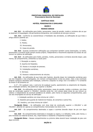 PREFEITURA MUNICIPAL DE FORTALEZA
Procuradoria Geral do Município
CAPÍTULO XXIII
HOTÉIS, PENSIONATOS E SIMILARES
SEÇÃO I
REGRAS GERAIS
Art. 311 – As edificações para hotéis, pensionatos, casas de pensão, motéis e similares são as que
se destinam à hospedagem, de permanência temporária, com existência de serviços comuns.
Art. 312 – Conforme as características e finalidades das atividades, as edificações de que trata o
artigo anterior poderão ser:
I. Hotéis;
II. Motéis;
III. Pensionatos;
IV. Casas de pensão.
Art. 313 – Quando constituírem edificações que comportam também outras destinações, os hotéis,
pensionatos e similares terão sempre acesso próprio, independente e fisicamente separado do acesso de uso
comum ou coletivo da edificação.
Art. 314 – As edificações para hotéis, pensões, motéis, pensionatos e similares deverão dispor, pelo
menos, de compartimento, ambientes ou locais para:
I. Recepção ou espera;
II. Quartos de hóspedes;
III. Acesso e circulação de pessoas;
IV. Instalações sanitárias;
V. Serviços;
VI. Acessos e estacionamento de veículos.
Art. 315 – As edificações de que trata este Capítulo, deverão dispor de instalações sanitárias para
uso dos hóspedes e dos empregados, em número correspondente à área do andar, mais a dos eventuais
andares contíguos atendidos pela instalação, conforme o disposto no artigo 102 e na tabela n.º V constante
do Anexo II da presente Lei.
§ 1º - Em qualquer caso, o percurso de qualquer quarto, apartamento ou alojamento de hóspede,
até a instalação sanitária, não poderá ser superior a 30,00m.
Art. 316 – As edificações para hotéis, pensionatos, casas de pensão, motéis e similares, com área
total de construção superior a 750,00m2
, deverão ainda ter, com acesso pelas áreas de uso comum ou
coletivo e independente da eventual residência do zelador, pelo menos os seguintes compartimentos, para
uso dos empregados do serviço de edificação:
I. Instalação sanitária com área mínima de 1,20m2
;
II. Depósito para guarda de material de limpeza, de consertos e outros fins;
III. Vestiário, com área mínima de 4,00m2
.
Parágrafo Único – As edificações com área total de construção superior a 250,00m2
e até
750,00m2
, deverão ter apenas os compartimentos mencionados nos itens I e II.
Art. 317 – Os compartimentos destinados a copas e cozinhas deverão dispor de pia com água
corrente.
Art. 318 – Os compartimentos destinados à recepção ou espera, e a refeições, terão, pelo menos, o
piso revestido de material durável, liso, impermeável e resistente a freqüentes lavagens.
Parágrafo Único – Nesses compartimentos ou próximo deles deverá haver instalação de pias com
água corrente.
SEÇÃO II
 