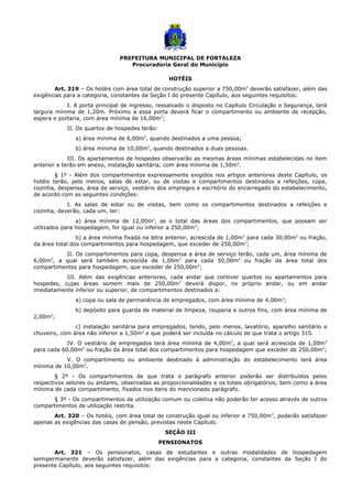 PREFEITURA MUNICIPAL DE FORTALEZA
Procuradoria Geral do Município
HOTÉIS
Art. 319 – Os hotéis com área total de construção superior a 750,00m2
deverão satisfazer, além das
exigências para a categoria, constantes da Seção I do presente Capítulo, aos seguintes requisitos:
I. A porta principal de ingresso, ressalvado o disposto no Capítulo Circulação e Segurança, terá
largura mínima de 1,20m. Próximo a essa porta deverá ficar o compartimento ou ambiente de recepção,
espera e portaria, com área mínima de 16,00m2
;
II. Os quartos de hospedes terão:
a) área mínima de 6,00m2
, quando destinados a uma pessoa;
b) área mínima de 10,00m2
, quando destinados a duas pessoas.
III. Os apartamentos de hospedes observarão as mesmas áreas mínimas estabelecidas no item
anterior e terão em anexo, instalação sanitária, com área mínima de 1,50m2
.
§ 1º - Além dos compartimentos expressamente exigidos nos artigos anteriores deste Capítulo, os
hotéis terão, pelo menos, salas de estar, ou de visitas e compartimentos destinados a refeições, copa,
cozinha, despensa, área de serviço, vestiário dos empregos e escritório do encarregado do estabelecimento,
de acordo com as seguintes condições:
I. As salas de estar ou de visitas, bem como os compartimentos destinados a refeições e
cozinha, deverão, cada um, ter:
a) área mínima de 12,00m2
, se o total das áreas dos compartimentos, que possam ser
utilizados para hospedagem, for igual ou inferior a 250,00m2
;
b) a área mínima fixada na letra anterior, acrescida de 1,00m2
para cada 30,00m2
ou fração,
da área total dos compartimentos para hospedagem, que exceder de 250,00m2
;
II. Os compartimentos para copa, despensa a área de serviço terão, cada um, área mínima de
6,00m2
, a qual será também acrescida de 1,00m2
para cada 50,00m2
ou fração da área total dos
compartimentos para hospedagem, que exceder de 250,00m2
;
III. Além das exigências anteriores, cada andar que contiver quartos ou apartamentos para
hospedes, cujas áreas somem mais de 250,00m2
deverá dispor, no próprio andar, ou em andar
imediatamente inferior ou superior, de compartimentos destinados a:
a) copa ou sala de permanência de empregados, com área mínima de 4,00m2
;
b) depósito para guarda de material de limpeza, rouparia e outros fins, com área mínima de
2,00m2
;
c) instalação sanitária para empregados, tendo, pelo menos, lavatório, aparelho sanitário e
chuveiro, com área não inferior a 1,50m2
e que poderá ser incluída no cálculo de que trata o artigo 315.
IV. O vestiário de empregados terá área mínima de 4,00m2
, a qual será acrescida de 1,00m2
para cada 60,00m2
ou fração da área total dos compartimentos para hospedagem que exceder de 250,00m2
;
V. O compartimento ou ambiente destinado à administração do estabelecimento terá área
mínima de 10,00m2
.
§ 2º - Os compartimentos de que trata o parágrafo anterior poderão ser distribuídos pelos
respectivos setores ou andares, observadas as proporcionalidades e os totais obrigatórios, bem como a área
mínima de cada compartimento, fixados nos itens do mencionado parágrafo.
§ 3º - Os compartimentos de utilização comum ou coletiva não poderão ter acesso através de outros
compartimentos de utilização restrita.
Art. 320 – Os hotéis, com área total de construção igual ou inferior a 750,00m2
, poderão satisfazer
apenas as exigências das casas de pensão, previstas neste Capítulo.
SEÇÃO III
PENSIONATOS
Art. 321 – Os pensionatos, casas de estudantes e outras modalidades de hospedagem
semipermanente deverão satisfazer, além das exigências para a categoria, constantes da Seção I do
presente Capítulo, aos seguintes requisitos:
 