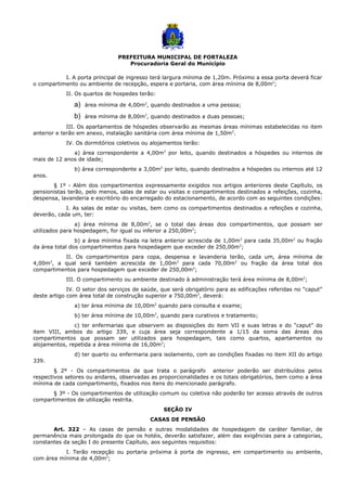 PREFEITURA MUNICIPAL DE FORTALEZA
Procuradoria Geral do Município
I. A porta principal de ingresso terá largura mínima de 1,20m. Próximo a essa porta deverá ficar
o compartimento ou ambiente de recepção, espera e portaria, com área mínima de 8,00m2
;
II. Os quartos de hospedes terão:
a) área mínima de 4,00m2
, quando destinados a uma pessoa;
b) área mínima de 8,00m2
, quando destinados a duas pessoas;
III. Os apartamentos de hóspedes observarão as mesmas áreas mínimas estabelecidas no item
anterior e terão em anexo, instalação sanitária com área mínima de 1,50m2
.
IV. Os dormitórios coletivos ou alojamentos terão:
a) área correspondente a 4,00m2
por leito, quando destinados a hóspedes ou internos de
mais de 12 anos de idade;
b) área correspondente a 3,00m2
por leito, quando destinados a hóspedes ou internos até 12
anos.
§ 1º - Além dos compartimentos expressamente exigidos nos artigos anteriores deste Capítulo, os
pensionistas terão, pelo menos, salas de estar ou visitas e compartimentos destinados a refeições, cozinha,
despensa, lavanderia e escritório do encarregado do estacionamento, de acordo com as seguintes condições:
I. As salas de estar ou visitas, bem como os compartimentos destinados a refeições e cozinha,
deverão, cada um, ter:
a) área mínima de 8,00m2
, se o total das áreas dos compartimentos, que possam ser
utilizados para hospedagem, for igual ou inferior a 250,00m2
;
b) a área mínima fixada na letra anterior acrescida de 1,00m2
para cada 35,00m2
ou fração
da área total dos compartimentos para hospedagem que exceder de 250,00m2
;
II. Os compartimentos para copa, despensa e lavanderia terão, cada um, área mínima de
4,00m2
, a qual será também acrescida de 1,00m2
para cada 70,00m2
ou fração da área total dos
compartimentos para hospedagem que exceder de 250,00m2
;
III. O compartimento ou ambiente destinado à administração terá área mínima de 8,00m2
;
IV. O setor dos serviços de saúde, que será obrigatório para as edificações referidas no “caput”
deste artigo com área total de construção superior a 750,00m2
, deverá:
a) ter área mínima de 10,00m2
quando para consulta e exame;
b) ter área mínima de 10,00m2
, quando para curativos e tratamento;
c) ter enfermarias que observem as disposições do item VII e suas letras e do “caput” do
item VIII, ambos do artigo 339, e cuja área seja correspondente a 1/15 da soma das áreas dos
compartimentos que possam ser utilizados para hospedagem, tais como quartos, apartamentos ou
alojamentos, repetida a área mínima de 16,00m2
;
d) ter quarto ou enfermaria para isolamento, com as condições fixadas no item XII do artigo
339.
§ 2º - Os compartimentos de que trata o parágrafo anterior poderão ser distribuídos pelos
respectivos setores ou andares, observadas as proporcionalidades e os totais obrigatórios, bem como a área
mínima de cada compartimento, fixados nos itens do mencionado parágrafo.
§ 3º - Os compartimentos de utilização comum ou coletiva não poderão ter acesso através de outros
compartimentos de utilização restrita.
SEÇÃO IV
CASAS DE PENSÃO
Art. 322 – As casas de pensão e outras modalidades de hospedagem de caráter familiar, de
permanência mais prolongada do que os hotéis, deverão satisfazer, além das exigências para a categorias,
constantes da seção I do presente Capítulo, aos seguintes requisitos:
I. Terão recepção ou portaria próxima à porta de ingresso, em compartimento ou ambiente,
com área mínima de 4,00m2
;
 