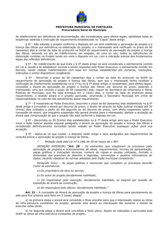 PREFEITURA MUNICIPAL DE FORTALEZA
Procuradoria Geral do Município
de indeferimento por deficiência de documentação, são consideradas, para efeitos legais, satisfeitas todas as
exigências relativas à Instrução de requerimento estabelecidas no “Caput” deste artigo.
§ 4º - Não estando o projeto conforme o disposto em Lei será indeferida a aprovação do projeto e a
licença das Obras por deficiência na elaboração do projeto, e o interessado será notificado no prazo de 60
(sessenta) dias a contar da data do protocolo na SUOP do requerimento de aprovação do projeto e licença
das Obras, devendo no ato do indeferimento ser alegada, de uma só vez, todas as deficiências de
elaboração contidas no Projeto tendo em vista o disposto em Lei, com a indicação precisa dos fundamentos
legais das referidas deficiências.
§ 5º - No indeferimento de que trata o § 4º deste artigo só será considerado o estritamente contido
em Lei e, aonde a lei estabelecer normas a serem dispostas pelo Poder Executivo, o estritamente contido em
Decreto, sendo vedado indeferimentos com base em normas estabelecidas por portarias, resoluções,
instruções e outros dispositivos congêneres.
§ 6º - Decorrido o prazo de 60 (sessenta) dias a contar da data do protocolo na SUOP do
requerimento de aprovação do projeto e licença das Obras, sem que o interessado tenha recebido a
notificação de indeferimento estabelecida no § 1º ou no § 4º deste artigo, é considerado, para efeitos legais,
concedido o alvará de aprovação do projeto e licença das Obras, por decurso de prazo, podendo o
interessado, uma vez vencido o prazo de 60 (sessenta) dias, requer do Secretario de Urbanismo e Obras
Públicas do Município, que lhe seja entregue em 2 (dois) dias, a contar da data do protocolo desse
requerimento, o aludido alvará e o projeto aprovado, incorrendo o Secretário Municipal em crime de
responsabilidade no caso de não atendimento desse requerimento.
§ 7º - É ressalvado ao Poder Executivo, decorrido o prazo de 60 (sessenta) dias estabelecido no § 4º
deste artigo e concedido o alvará por decurso de prazo, o direito de através de Ação Judicial iniciada até 30
(trinta) dias contados a partir do dia seguinte ao do decurso de prazo, com efeito suspensivo sobre a
concessão de alvará, que enquanto suspensão não gerará direitos para o interessado, pleitear a anulação do
alvará pela comprovação de que o projeto não está conforme o disposto em Lei.
§ 8º - Decorridos os 30 (trinta) dias estabelecidos no § 7º deste artigo sem que o Poder Executivo
inicie a Ação Judicial aludida naquele parágrafo, o alvará de aprovação do projeto e licença das Obras é
considerado definitivamente concedido sendo vedado ao Poder Executivo quaisquer ações para sua
anulação.
§ 9º - Aplica-se no que couber, o disposto neste artigo e seus parágrafos aos requerimentos de
consulta prévia a aprovação de projeto e licença de Obras.
 Redação dada pela Lei nº 6.188, de 30 de março de 1.987.
REDAÇÃO ANTERIOR: “Art. 20 – Os elementos que integrarem os processos para
aprovação de projetos e licenciamentos de obras, requerimentos, normas de apresentação,
peças gráficas e indicações técnicas, número de cópias e escalas utilizadas, formato e
dimensões das pranchas de desenho e legendas, convenções e quadros informativos de
dados, deverão obedecer às normas adotadas pelo órgão municipal competente.
Parágrafo Único – As peças gráficas e memoriais que compõem os processos deverão
trazer as assinaturas:
a) Do proprietário de obra ou serviço;
b) Do autor do projeto devidamente habilitado;
c) Do responsável pela execução, devidamente habilitado, só exigível por ocasião da
expedição do alvará de construção;
d) Do responsável pelo cálculo, devidamente habilitado.”
Art. 21 – A concessão de Alvará de aprovação de projeto e licença de Obras para parcelamento do
solo para fins urbanos será feita em 2 (duas) etapas:
a) na primeira etapa o alvará será concedido o título precário para que o interessado realize as obras
de infra-estrutura constantes do projeto, gerando este alvará ao interessado tão somente o direito de
executar estas obras.
b) na Segunda etapa o alvará será concedido a título pleno, depois de realizadas e aprovadas pela
SUOP as obras de infra-estrutura constantes de projeto.
 