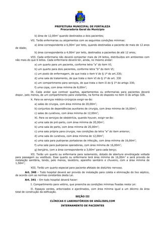 PREFEITURA MUNICIPAL DE FORTALEZA
Procuradoria Geral do Município
b) área de 12,00m2
quando destinados a dois pacientes;
VII. Terão enfermarias ou alojamentos com as seguintes condições mínimas:
a) área correspondente a 6,00m2
por leito, quando destinadas a paciente de mais de 12 anos
de idade;
b) área correspondente a 4,00m2
por leito, destinados a pacientes de até 12 anos;
VIII. Cada enfermaria não deverá comportar mais de 24 leitos, distribuídos em ambientes com
não mais do que 6 leitos. Cada enfermaria deverá ter, ainda, no mesmo andar:
a) um quarto para um paciente, conforme letra “a” do item VI;
b) um quarto para dois pacientes, conforme letra “b” do item VI;
c) um posto de enfermagem, de que trata o item V do § 1º do art.330;
d) uma sala de tratamento, de que trata o item VI do § 1º do art. 330
e) um compartimento para serviços, de que trata o item II do § 1º do artigo 330;
f) uma copa, com área mínima de 8,00m2
;
IX. Cada andar que contiver quartos, apartamentos ou enfermarias para pacientes deverá
dispor, pelo menos, de um compartimento para visitantes, na forma do disposto no item II do artigo 328.
X. Para os serviços médico-cirúrgicos exigir-se-ão:
a) salas de cirurgia, com área mínima de 20,00m2
;
b) conjuntos de dependências auxiliares de cirurgia, com área mínima de 16,00m2
;
c) salas de curativos, com área mínima de 12,00m2
;
XI. Para os serviços de obstetrícia, quando houver, exigir-se-ão:
a) uma sala de pré-parto, com área mínima de 20,00m2
;
b) uma sala de parto, com área mínima de 20,00m2
;
c) uma sala própria para cirurgia, nas condições da letra “a” do item anterior;
d) uma sala de curativos, com área mínima de 12,00m2
;
e) uma sala para puérperas portadoras de infecção, com área mínima de 16,00m2
;
f) uma sala para puérperas operadoras, com área mínima de 16,00m2
;
g) berçário, com a área correspondente a 3,00m2
para cada berço;
XII. Terão um quarto ou enfermaria para isolamento, dotado de abertura envidraçada voltada
para passagem ou vestíbulo. Esse quarto ou enfermaria terá área mínima de 16,00m2
e será provido de
instalação sanitária, tendo, pelo menos, lavatório, aparelho sanitário e chuveiro, com a área mínima de
1,50m2
;
XIII. Terão um quarto especial para paciente afetado de distúrbio nervoso.
Art. 340 – Todo hospital deverá ser provido de instalação para coleta e eliminação do lixo séptico,
de acordo com as normas constantes desta Lei.
Art. 341 – Em todo hospital deverá haver:
I. Compartimento para velório, que preencha as condições mínimas fixadas nesta Lei:
II. Espaços verdes, arborizados e ajardinados, com área mínima igual a um décimo da área
total de construção da edificação.
SEÇÃO III
CLÍNICAS E LABORATÓRIOS DE ANÁLISES,COM
INTERNAMENTO DE PACIENTES
 