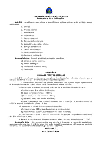 PREFEITURA MUNICIPAL DE FORTALEZA
Procuradoria Geral do Município
Art. 342 – As edificações para clínicas e laboratórios de análises destinam-se às atividades abaixo
relacionadas:
1. Clínicas
2. Prontos-socorros
3. Ambulatórios
4. Dispensários
5. Bancos de sangue
6. Serviços de hemoterapia
7. Laboratórios de análises clínicos
8. Serviços de radiologia
9. Centro de fisioterapia
10. Instituto de hidroterapia
11. Centros de reabilitação
Parágrafo Único – Segundo a finalidade envolvidas poderão ser;
a) clinicas e prontos-socorros;
b) bancos de sangue;
c) laboratórios de análise clínica;
d) fisioterapias.
SUBSEÇÃO I
CLÍNICAS E PRONTOS-SOCORROS
Art. 343 – As clínicas, pronto socorro e congêners deverão satisfazer, além das exigências para a
categoria constantes da seção I presente capítulo os seguintes requisitos:
I. O compartimento de consulta de imediato atendimento terá ingresso próprio e possibilidade
de acesso por ambulatório. A área mínima desse compartimento será de 16,00m2
;
II. Sem prejuízo do disposto nos itens I, II, III, IV, V e VI do artigo 330, observar-se-á:
a) refeitório, com área mínima de 10,00 m2
;
b) copas, com área mínima de 10,00m2
;
c) lavanderias, com área mínima de 1,00m2
;
d) vestiários, com a área mínima de 1,00m2
;
e) espaço descobertos para exposição do roupas item VI do artigo 330, com área mínima de
8,00m2
e a menor dimensão não inferior a 2,50m;
III. Os quartos ou compartimentos para pacientes terão:
a) área mínima de 8,00m2
, quando destinado a um só paciente;
b) área mínima de 12,00m2
, quando destinados a dois pacientes;
IV. Cada conjunto de salas de crianças, ortopedia ou recuperação e dependências necessárias
terá área mínima de 20,00m;
V. As salas de laboratórios de análises e de raios X terão, cada uma, área mínima de 12,00m2
.
Parágrafo Único – Os compartimentos para cozinha e despensa, na proporção estabelecida,
respectivamente, nos itens II e III do artigo 330, serão obrigatórios apenas nas edificações, de que trata
este artigo, que tiverem área total de construção superior a 750,00m2
.
SUBSEÇÃO II
BANCOS DE SANGUE
 