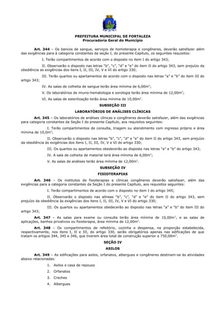 PREFEITURA MUNICIPAL DE FORTALEZA
Procuradoria Geral do Município
Art. 344 – Os bancos de sangue, serviços de homoterapia e congêneres, deverão satisfazer além
das exigências para à categoria constantes da seção I, do presente Capítulo, os seguintes requisitos:
I. Terão compartimentos de acordo com o disposto no item I do artigo 343;
II. Observarão o disposto nas letras “b”, “c”, “d” e “e” do item II do artigo 343, sem prejuízo da
obediência as exigências dos itens I, II, III, IV, V e VI do artigo 330;
III. Terão quartos ou apartamentos de acordo com o disposto nas letras “a” e “b” do item III do
artigo 343;
IV. As salas de colheita de sangue terão área mínima de 6,00m2
;
V. Os laboratórios de imuno-hematologia e sorologia terão área mínima de 12,00m2
;
VI. As salas de esterilização terão área mínima de 10,00m2
.
SUBSEÇÃO III
LABORATÓRIOS DE ANÁLISES CLÍNICAS
Art. 345 – Os laboratórios de análises clínicas e congêneres deverão satisfazer, além das exigências
para categoria constantes da Seção I do presente Capítulo, aos requisitos seguintes:
I. Terão compartimentos de consulta, triagem ou atendimento com ingresso próprio e área
mínima de 10,0m2
;
II. Observarão o disposto nas letras “b”, “c”, “d” e “e” do item II do artigo 343, sem prejuízo
da obediência às exigências dos itens I, II, III, IV, V e VI do artigo 330;
III. Os quartos ou apartamentos obedecerão ao disposto nas letras “a” e “b” do artigo 343;
IV. A sala de colheita de material terá área mínima de 6,00m2
;
V. As salas de análises terão área mínima de 12,00m2
.
SUBSEÇÃO IV
FISIOTERAPIAS
Art. 346 – Os institutos de fisioterapias e clínicas congêneres deverão satisfazer, além das
exigências para a categoria constantes da Seção I do presente Capítulo, aos requisitos seguintes:
I. Terão compartimentos de acordo com o disposto no item I do artigo 345;
II. Observarão o disposto nas alíneas “b”, “c”, “d” e “e” do item II do artigo 343, sem
prejuízo da obediência às exigências dos itens I, II, III, IV, V e VI do artigo 330;
III. Os quartos ou apartamentos obedecerão ao disposto nas letras “a” e “b” do item III do
artigo 343;
Art. 347 – As salas para exame ou consulta terão área mínima de 10,00m2
, e as salas de
aplicações, banhos privativos ou fisioterapia, área mínima de 12,00m2
.
Art. 348 – Os compartimentos de refeitório, cozinha e despensa, na proporção estabelecida,
respectivamente, nos itens I, II e III, do artigo 330, serão obrigatórios apenas nas edificações de que
tratam os artigos 344, 345 e 346, que tiverem área total de construção superior a 750,00m2
.
SEÇÃO IV
ASILOS
Art. 349 – As edificações para asilos, orfanatos, albergues e congêneres destinam-se às atividades
abaixo relacionadas:
1. Asilos e casa de repouso
2. Orfanatos
3. Creches
4. Albergues
 