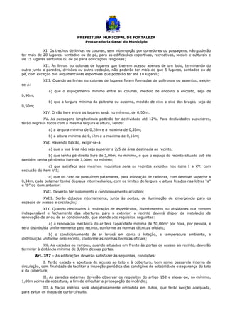 PREFEITURA MUNICIPAL DE FORTALEZA
Procuradoria Geral do Município
XI. Os trechos de linhas ou colunas, sem interrupção por corredores ou passagens, não poderão
ter mais de 20 lugares, sentados ou de pé, para as edificações esportivas, recreativas, sociais e culturais e
de 15 lugares sentados ou de pé para edificações religiosas;
XII. As linhas ou colunas de lugares que tiverem acesso apenas de um lado, terminando do
outro junto a paredes, divisões ou outra vedação, não poderão ter mais do que 5 lugares, sentados ou de
pé, com exceção das arquibancadas esportivas que poderão ter até 10 lugares;
XIII. Quando as linhas ou colunas de lugares forem formadas de poltronas ou assentos, exigir-
se-á:
a) que o espaçamento mínimo entre as colunas, medido de encosto a encosto, seja de
0,90m;
b) que a largura mínima da poltrona ou assento, medido de eixo a eixo dos braços, seja de
0,50m;
XIV. O vão livre entre os lugares será, no mínimo, de 0,50m;
XV. As passagens longitudinais poderão ter declividade até 12%. Para declividades superiores,
terão degraus todos com a mesma largura e altura, sendo:
a) a largura mínima de 0,28m e a máxima de 0,35m;
b) a altura mínima de 0,12m e a máxima de 0,16m;
XVI. Havendo balcão, exigir-se-á:
a) que a sua área não seja superior a 2/5 da área destinada ao recinto;
b) que tenha pé-direito livre de 3,00m, no mínimo, e que o espaço do recinto situado sob ele
também tenha pé-direito livre de 3,00m, no mínimo;
c) que satisfaça aos mesmos requisitos para os recintos exigidos nos itens I a XV, com
exclusão do item VII;
d) que no caso de possuírem patamares, para colocação de cadeiras, com desnível superior a
0,34m, cada patamar tenha degraus intermediários, com os limites de largura e altura fixados nas letras “a”
e “b” do item anterior;
XVII. Deverão ter isolamento e condicionamento acústico;
XVIII. Serão dotados internamente, junto às portas, de iluminação de emergência para os
espaços de acesso e circulação;
XIX. Quando destinados à realização de espetáculos, divertimentos ou atividades que tornem
indispensável o fechamento das aberturas para o exterior, o recinto deverá dispor de instalação de
renovação de ar ou de ar condicionado, que atenda aos requisitos seguintes:
a) a renovação mecânica do ar terá capacidade mínima de 50,00m3
por hora, por pessoa, e
será distribuída uniformemente pelo recinto, conforme as normas técnicas oficiais;
b) o condicionamento de ar levará em conta a lotação, a temperatura ambiente, a
distribuição uniforme pelo recinto, conforme as normas técnicas oficiais;
XX. As escadas ou rampas, quando situadas em frente às portas de acesso ao recinto, deverão
terminar à distância mínima de 3,00m dessas portas.
Art. 357 – As edificações deverão satisfazer às seguintes, condições:
I. Terão escada e abertura de acesso ao teto e à cobertura, bem como passarela interna de
circulação, com finalidade de facilitar a inspeção periódica das condições de estabilidade e segurança do teto
e da cobertura;
II. As paredes externas deverão observar os requisitos do artigo 152 e elevar-se, no mínimo,
1,00m acima da cobertura, a fim de dificultar a propagação de incêndio;
III. A fiação elétrica será obrigatoriamente embutida em dutos, que terão secção adequada,
para evitar os riscos de curto-circuito.
 