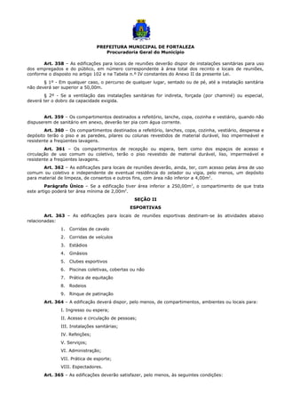 PREFEITURA MUNICIPAL DE FORTALEZA
Procuradoria Geral do Município
Art. 358 – As edificações para locais de reuniões deverão dispor de instalações sanitárias para uso
dos empregados e do público, em número correspondente à área total dos recinto e locais de reuniões,
conforme o disposto no artigo 102 e na Tabela n.º IV constantes do Anexo II da presente Lei.
§ 1º - Em qualquer caso, o percurso de qualquer lugar, sentado ou de pé, até a instalação sanitária
não deverá ser superior a 50,00m.
§ 2º - Se a ventilação das instalações sanitárias for indireta, forçada (por chaminé) ou especial,
deverá ter o dobro da capacidade exigida.
Art. 359 – Os compartimentos destinados a refeitório, lanche, copa, cozinha e vestiário, quando não
dispuserem de sanitário em anexo, deverão ter pia com água corrente.
Art. 360 – Os compartimentos destinados a refeitório, lanches, copa, cozinha, vestiário, despensa e
depósito terão o piso e as paredes, pilares ou colunas revestidos de material durável, liso impermeável e
resistente a freqüentes lavagens.
Art. 361 – Os compartimentos de recepção ou espera, bem como dos espaços de acesso e
circulação de uso comum ou coletivo, terão o piso revestido de material durável, liso, impermeável e
resistente a freqüentes lavagens.
Art. 362 – As edificações para locais de reuniões deverão, ainda, ter, com acesso pelas área de uso
comum ou coletivo e independente de eventual residência do zelador ou vigia, pelo menos, um depósito
para material de limpeza, de consertos e outros fins, com área não inferior a 4,00m2
.
Parágrafo Único – Se a edificação tiver área inferior a 250,00m2
, o compartimento de que trata
este artigo poderá ter área mínima de 2,00m2
.
SEÇÃO II
ESPORTIVAS
Art. 363 – As edificações para locais de reuniões esportivas destinam-se às atividades abaixo
relacionadas:
1. Corridas de cavalo
2. Corridas de veículos
3. Estádios
4. Ginásios
5. Clubes esportivos
6. Piscinas coletivas, cobertas ou não
7. Prática de equitação
8. Rodeios
9. Rinque de patinação
Art. 364 – A edificação deverá dispor, pelo menos, de compartimentos, ambientes ou locais para:
I. Ingresso ou espera;
II. Acesso e circulação de pessoas;
III. Instalações sanitárias;
IV. Refeições;
V. Serviços;
VI. Administração;
VII. Prática de esporte;
VIII. Espectadores.
Art. 365 – As edificações deverão satisfazer, pelo menos, às seguintes condições:
 