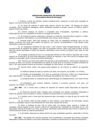 PREFEITURA MUNICIPAL DE FORTALEZA
Procuradoria Geral do Município
I. Próximo à porta de ingresso haverá compartimento, ambiente ou local para recepção ou
espera, com área mínima de 16,00m2
;
II. Os locais de ingresso e saída terão largura mínima de 3,00m2
. Os espaços de acesso
circulação, como corredores, passagens, átrios, vestíbulos, escadas e rampas, comum ou coletivo, terão a
largura mínima de 2,00m;
III. Haverá espaços de acesso e circulação para empregados, esportistas e público,
independente entre si e separados do acesso e circulação de veículos;
IV. As rampas de acesso, observado o disposto no artigo 84, vencendo altura superior a 3,50m,
deverão ter patamar intermediário, com profundidade, pelo menos, igual à largura;
V. Deverão dispor, além das exigidas no artigo 358, de instalações sanitárias para uso dos
atletas, próximos aos locais para prática de esporte, em número correspondente à total desses locais
destinados à prática de esporte;
VI. As instalações sanitárias de que trata o item anterior terão obrigatoriamente no anexo,
compartimento de vestiário dos atletas, com área na proporção mínima 1,00m2
para cada 25,00m2
da área
total das partes destinadas à prática de esporte, observada a área mínima de 8,00m2
para cada um dos
vestiários;
VII. A tabela constante do item V e a proporção referida no item anterior vigorarão até o limite
máximo de 10.000,00m2
da área total destinada à prática de esportes, e que não incluirá os espaços para
atletismo e equitação, golfe e outros de grandes dimensões;
VIII. Próximo aos locais para prática de esportes e para espectadores, deverá haver bebedouros
providos de filtro, em número correspondente ao dobro do fixado para os chuveiros na tabela constante do
item V. Em cada vestiário deverá ser prevista a instalação de, pelo menos, um bebedouro;
IX. Deverá haver, ainda, com acesso pelos espaços de uso comum ou coletivo, as seguintes
dependências:
a) refeitório dotado de copa ou cozinha com área, em conjunto, de 20,00m2
, no mínimo;
b) vestiário de empregados, com área na proporção mínima de 1,00m2
de compartimento
para cada 80,00m2
, ou fração, da área total da construção não podendo ser inferior a 4,00m2
;
c) compartimentos ou ambientes para administração do estabelecimento, com área mínima
de 12,00m2
;
d) ambulatório para exames médicos, curativos e primeiros socorros, com área, em
conjunto, de 12,00m2
, no mínimo;
Art. 366 – Se o recinto para a prática de esportes for coberto serão observadas as seguintes
condições:
I. As aberturas deverão estar voltadas para orientação que ofereça condições adequadas à
prática do esporte a que se destina o recinto, evitando-se ofuscamento ou sombras prejudiciais;
II. A relação entre a área total das aberturas para iluminação e a área do piso do recinto não
será inferior a 1:5;
III. No mínimo, 60% da área exigida no item anterior, para abertura de iluminação, deverá
permitir a ventilação natural e será distribuída em duas faces opostas do recinto;
IV. Salvo a hipótese do item XIX do artigo 356, nos demais casos, apenas a metade da
ventilação natural exigida no item anterior poderá ser substituída por instalação de renovação do ar, com
capacidade mínima de 30,00m3
por hora, por pessoa, distribuída uniformemente pelo recinto e conforme as
normas técnicas oficiais ou sistema equivalente;
V. O pé-direito observará as regras oficiais de cada modalidade esportiva, observado o mínimo
de 5,00m.
Art. 367 – Na posição dos recintos cobertos, será considerada a orientação que ofereça condições
adequadas à prática do esporte a que forem destinados, evitando-se ofuscamento ou sombras prejudiciais.
 