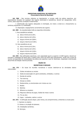 PREFEITURA MUNICIPAL DE FORTALEZA
Procuradoria Geral do Município
Art. 368 – Nos recintos cobertos ou descobertos, a correta visão da prática esportiva, por
espectadores situados em qualquer dos lugares destinados à assistência, deverá ser assegurada, entre
outras, pelas seguintes condições fundamentais:
I. Distribuição dos lugares adequados à orientação, de modo a evitar-se o ofuscamento ou
sombras prejudiciais e a visibilidade;
II. Disposição e espaçamento conveniente dos lugares.
Art. 369 – As arquibancadas terão as seguintes dimensões:
I. Para assistência sentada:
a) altura mínima de 0,35m;
b) altura máxima de 0,45m;
c) largura mínima de 0,80m;
d) largura máxima de 0,90m;
II. Para assistência de pé:
a) altura mínima de 0,35m;
b) altura máxima de 0,45m;
c) largura mínima de 0,40m;
d) largura máxima de 0,50m.
Art. 370 – Nas edificações esportivas, com capacidade igual ou superior a 5.000 lugares, deverá ser
prevista a instalação de bares para o público bem como de locais para policiamento, sendo que a área do
recinto corresponderá às necessidades da prática dos esportes a que for destinado, respeitada a distribuição
decorrente da lotação máxima prevista.
SEÇÃO III
RECRETIVAS E SOCIAIS
Art. 371 – Os locais de reuniões recreativas e sociais destinam-se às atividades abaixo
relacionadas:
1. Clubes recreativos ou sociais
2. Sedes de associação em geral (sindicatos, entidades, e outros)
3. Escolas de samba
4. Taxi-dancing
5. Danças ou bailes
6. Restaurantes, ou lanchonetes com música ao vivo
7. Boates
8. Boliches
9. Bilhares ou snookers
10. Máquinas elétricas de jogos, futebol de mesa e outros
11. Tiro ao alvo
12. Jogos – carteados, xadrez e outros
Art. 372 – A edificação deverá dispor, pelo menos, de compartimentos, ambientes ou locais para:
I. Ingresso ou espera;
II. Acesso e circulação de pessoas;
III. Instalações sanitárias;
IV. Serviços;
 