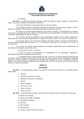 PREFEITURA MUNICIPAL DE FORTALEZA
Procuradoria Geral do Município
V. Reuniões.
Art. 373 – As edificações deverão satisfazer, além das exigências para a categoria, constantes da
Seção I do presente Capítulo, aos seguintes requisitos:
I. Os locais de ingresso e saída terão largura mínima de 3,00m;
II. As rampas de acesso, observado o disposto no artigo 84, vencendo altura superior a 3,50m,
deverão ter patamar intermediário, com profundidade, pelo menos, igual à largura;
III. Haverá, com acesso pelos espaços de uso comum ou coletivo, compartimento de vestiário,
com área na proporção mínima de 1,00m2
de compartimento para cada 80,00m2
ou fração da área total da
construção, não podendo ser inferior a 4,00m2
;
IV. Se existir serviço de refeições, como restaurantes, lanche, bar ou similar, deverão ser
observadas as normas próprias estabelecidas nos artigos 359 e 360 e na letra “a” do item IX do artigo 365;
V. Se houver palco ou se no local se realizarem atividades cênicas, deverão ser observadas as
normas próprias estabelecidas nas letras “e”, “f” e “g” do item X do artigo 376 e nos itens I, II, III, IV e V
do artigo 377;
VI. O recinto de reunião deverá satisfazer às condições estabelecidas para compartimento de
permanência prolongada, exigindo-se, ainda:
a) pé-direito de 3,00m, no mínimo;
b) área do recinto correspondente às necessidades da sua destinação, respeitada a
distribuição decorrente da lotação máxima prevista;
c) ventilação natural, proporcionada por 60%, no mínimo, da área exigida para aberturas de
iluminação. Salvo a hipótese do item XIX do artigo 356, nos demais casos, apenas a metade da ventilação
natural, ora exigida, poderá ser substituída por instalação de renovação do ar, com capacidade mínima de
30,00m3
por hora por pessoa, distribuída uniformemente pelo recinto e de acordo com as normas técnicas
oficiais, ou sistema equivalente.
SEÇÃO IV
CULTURAIS
Art. 374 – As edificações para locais de reuniões de fins culturais destinam-se às atividades abaixo
relacionadas:
1. Cinemas
2. Auditórios e salas de concertos
3. Biblioteca, discotecas, cinematecas
4. Museus
5. Teatros cobertos
6. Teatros ao ar livre
7. Teatro de arena
8. Teatro de bolso
Art. 375 – A edificação deverá dispor, pelo menos, de compartimentos, ambientes ou locais para:
I. Ingresso ou recepção;
II. Acesso e circulação de pessoas;
III. Instalações sanitárias;
IV. Serviços;
V. Administração;
VI. Espectadores;
VII. Acesso e estacionamento de carros.
 