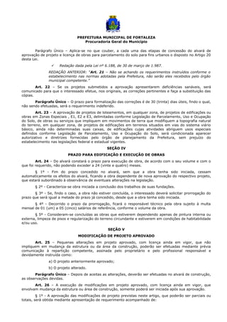 PREFEITURA MUNICIPAL DE FORTALEZA
Procuradoria Geral do Município
Parágrafo Único – Aplica-se no que couber, a cada uma das etapas de concessão do alvará de
aprovação de projeto e licença de obras para parcelamento do solo para fins urbanos o disposto no Artigo 20
desta Lei.
 Redação dada pela Lei nº 6.188, de 30 de março de 1.987.
REDAÇÃO ANTERIOR: “Art. 21 – Não se achando os requerimentos instruídos conforme o
estabelecimento nas normas adotadas pela Prefeitura, não serão eles recebidos pelo órgão
municipal competente.”
Art. 22 – Se os projetos submetidos a aprovação apresentarem deficiências sanáveis, será
comunicado para que o interessado efetue, nos originais, as correções pertinentes e faça a substituição das
cópias.
Parágrafo Único – O prazo para formalização das correções é de 30 (trinta) dias úteis, findo o qual,
não sendo efetuadas, será o requerimento indeferido.
Art. 23 – A aprovação de projetos de loteamentos, em qualquer zona, de projetos de edificações ou
obras em Zonas Especiais , E1, E2 e E3, delimitadas conforme Legislação de Parcelamento, Uso e Ocupação
do Solo, de obras ou serviços que impliquem em movimentos de terra que modifiquem a topografia natural
do terreno, em qualquer zona, de projetos de edificações em terrenos situados em vias do sistema viário
básico, ainda não determinadas suas caixas, de edificações cujas atividades abriguem usos especiais
definidos conforme Legislação de Parcelamento, Uso e Ocupação do Solo, será condicionada aparecer
autorizativo e diretrizes fornecidas pelo órgão de planejamento da Prefeitura, sem prejuízo do
estabelecimento nas legislações federal e estadual vigentes.
SEÇÃO IV
PRAZO PARA EDIFICAÇÃO E EXECUÇÃO DE OBRAS
Art. 24 – Do alvará constará o prazo para execução de obra, de acordo com o seu volume e com o
que foi requerido, não podendo exceder a 24 (vinte e quatro) meses.
§ 1º - Fim do prazo concedido no alvará, sem que a obra tenha sido iniciada, cessam
automaticamente os efeitos do alvará, ficando a obra dependente de nova aprovação do respectivo projeto,
que estará subordinado à observância de eventuais alterações na legislação.
§ 2º - Caracteriza-se obra iniciada a conclusão dos trabalhos de suas fundações.
§ 3º - Se, findo o caso, a obra não estiver concluída, o interessado deverá solicitar prorrogação do
prazo que será igual a metade do prazo já concedido, desde que a obra tenha sido iniciada.
§ 4º - Decorrido o prazo da prorrogação, ficará o responsável técnico pela obra sujeito à multa
mensal de 01 (um) a 05 (cinco) salários de referência, conforme o volume da obra.
§ 5º - Consideram-se concluídas as obras que estiverem dependendo apenas de pintura interna ou
externa, limpeza de pisos e regularização do terreno circundante e estiverem em condições de habitabilidade
e/ou uso.
SEÇÃO V
MODIFICAÇÃO DE PROJETO APROVADO
Art. 25 – Pequenas alterações em projeto aprovado, com licença ainda em vigor, que não
impliquem em mudança da estrutura ou da área da construção, poderão ser efetuadas mediante prévia
comunicação à repartição competente, assinada pelo proprietário e pelo profissional responsável e
devidamente instruída como:
a) O projeto anteriormente aprovado;
b) O projeto alterado.
Parágrafo Único – Depois de aceitas as alterações, deverão ser efetuadas no alvará de construção,
as observações devidas.
Art. 26 – A execução de modificações em projeto aprovado, com licença ainda em vigor, que
envolvam mudança da estrutura ou área de construção, somente poderá ser iniciada após sua aprovação.
§ 1º - A aprovação das modificações de projeto previstas neste artigo, que poderão ser parciais ou
totais, será obtida mediante apresentação de requerimento acompanhado de:
 