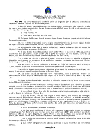 PREFEITURA MUNICIPAL DE FORTALEZA
Procuradoria Geral do Município
Art. 376 – As edificações deverão satisfazer, além das exigências para a categoria, constantes da
Seção I do presente Capítulo, aos requisitos seguintes:
I. Próximo à porta de ingresso haverá um compartimento ou ambiente para recepção, ou sala
de espera, com área correspondente à da sala de espetáculos (platéia), e que deverá ser obrigatoriamente
na proporção mínima seguinte:
a) para cinemas; 8%
b) para teatro, auditórios e outros; 12%;
II. Se houver balcão, este deverá também dispor de sala de espera própria, dimensionada na
forma do item anterior;
III. Não poderão ser contados, na área exigida pelos itens anteriores, quaisquer espaços da sala
de espera utilizados para bomboniere, vitrinas, mostruários ou instalações similares;
IV. Qualquer que seja a área da sala de espetáculos, a sala de espera terá área, no mínimo, de
16,00m2
. Para os balcões, a área será de 10,00m2
;
V. No caso da sala de espetáculos situar-se em andar inferior ou superior da edificação, além do
exigido nos itens precedentes, deverá existir junto à porta de ingresso, ao nível do solo, outra sala de
espera, com área mínima correspondente à metade da prevista nos itens I e IV;
VI. Os locais de ingresso e saída Terão largura mínima de 3,00m. Os espaços de acesso e
circulação, como corredores, passagens, átrios, vestíbulos, escadas e rampas de uso comum ou coletivo,
terão a largura mínima de 1,50m;
VII. As rampas de acesso, observado o disposto no artigo 84, vencendo altura superior a
3,50m, deverão ter patamar intermediário com profundidade, pelo menos, igual à largura;
VIII. Próximo aos agrupamentos de instalações sanitárias de uso do público, deverá haver com
acesso de uso comum ou coletivo, bebedouros providos com filtro;
IX. Se existir serviço de refeições, como restaurantes, bares e similares, deverão ser
observadas as normas próprias estabelecidas nos artigos 359 e 360 e na alínea “a” do item IX do artigo
365;
X. A sala de espetáculos deverá satisfazer às condições fixadas no artigo 133 e no item XIX do
artigo 356 exigindo-se ainda:
a) se forem previstas iluminação e ventilação através de aberturas para o exterior, que estas
estejam voltadas para orientação que ofereça ao ambiente condições adequadas de iluminação, de modo a
evitar ofuscamento ou sombras prejudiciais, tanto para os apresentadores quanto para os espectadores;
b) ter a relação entre a área total das aberturas para iluminação, referidas na letra anterior,
e a área do piso do recinto não inferior a 1:5;
c) que, no mínimo, 60% da área exigida na letra anterior, para abertura de iluminação,
permita a ventilação natural permanente. Salvo a hipótese do item XIX do artigo 356 aplicável a cinemas,
teatros e outras atividades similares, nos demais casos apenas a metade da ventilação natural, ora exigida,
poderá ser substituída por instalação de renovação mecânica de ar com capacidade mínima de 30,00m3
por
hora, por pessoa, distribuída uniformemente pelo recinto e de acordo com as normas técnicas oficiais ou
sistema equivalente;
d) que o pé-direito seja de 6,00m, no mínimo;
e) que haja ampla visibilidade da tela ou palco, por parte de espectador situado em qualquer
um dos lugares. Para demonstrar essa condição tomar-se-á a altura de 1,125m para a vista do espectador
sentado; a reta que liga o piso do palco, ou a parte inferior da tela, até a vista de cada espectador, deverá
passar, pelo menos, 0,125m acima da vista do espectador da linha (ou assento) anterior;
f) que o angulo da visibilidade de qualquer lugar com eixo perpendicular à tela ou boca de
cena seja, no máximo. De 60º;
g) que existam obrigatoriamente cadeiras, poltronas ou outra modalidade de permanência
sentada.
SUBSEÇÃO I
 