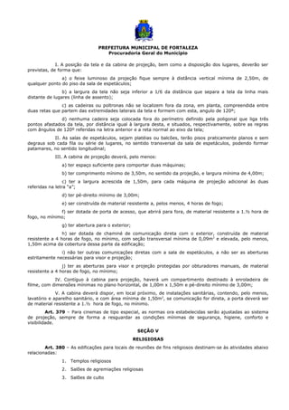 PREFEITURA MUNICIPAL DE FORTALEZA
Procuradoria Geral do Município
I. A posição da tela e da cabina de projeção, bem como a disposição dos lugares, deverão ser
previstas, de forma que:
a) o feixe luminoso da projeção fique sempre à distância vertical mínima de 2,50m, de
qualquer ponto do piso da sala de espetáculos;
b) a largura da tela não seja inferior a 1/6 da distância que separa a tela da linha mais
distante de lugares (linha de assento);
c) as cadeiras ou poltronas não se localizem fora da zona, em planta, compreendida entre
duas retas que partem das extremidades laterais da tela e formem com esta, angulo de 120º;
d) nenhuma cadeira seja colocada fora do perímetro definido pela poligonal que liga três
pontos afastados da tela, por distância igual à largura desta, e situados, respectivamente, sobre as regras
com ângulos de 120º referidas na letra anterior e a reta normal ao eixo da tela;
II. As salas de espetáculos, sejam platéias ou balcões, terão pisos praticamente planos e sem
degraus sob cada fila ou série de lugares, no sentido transversal da sala de espetáculos, podendo formar
patamares, no sentido longitudinal;
III. A cabina de projeção deverá, pelo menos:
a) ter espaço suficiente para comportar duas máquinas;
b) ter comprimento mínimo de 3,50m, no sentido da projeção, e largura mínima de 4,00m;
c) ter a largura acrescida de 1,50m, para cada máquina de projeção adicional às duas
referidas na letra “a”;
d) ter pé-direito mínimo de 3,00m;
e) ser construída de material resistente a, pelos menos, 4 horas de fogo;
f) ser dotada de porta de acesso, que abrirá para fora, de material resistente a 1.½ hora de
fogo, no mínimo;
g) ter abertura para o exterior;
h) ser dotada de chaminé de comunicação direta com o exterior, construída de material
resistente a 4 horas de fogo, no mínimo, com seção transversal mínima de 0,09m2
e elevada, pelo menos,
1,50m acima da cobertura dessa parte da edificação;
i) não ter outras comunicações diretas com a sala de espetáculos, a não ser as aberturas
estritamente necessárias para visor e projeção;
j) ter as aberturas para visor e projeção protegidas por obturadores manuais, de material
resistente a 4 horas de fogo, no mínimo;
IV. Contíguo à cabina para projeção, haverá um compartimento destinado à enroladeira de
filme, com dimensões mínimas no plano horizontal, de 1,00m x 1,50m e pé-direito mínimo de 3,00m;
V. A cabina deverá dispor, em local próximo, de instalações sanitárias, contendo, pelo menos,
lavatório e aparelho sanitário, e com área mínima de 1,50m2
, se comunicação for direta, a porta deverá ser
de material resistente a 1.½ hora de fogo, no mínimo.
Art. 379 – Para cinemas de tipo especial, as normas ora estabelecidas serão ajustadas ao sistema
de projeção, sempre de forma a resguardar as condições mínimas de segurança, higiene, conforto e
visibilidade.
SEÇÃO V
RELIGIOSAS
Art. 380 – As edificações para locais de reuniões de fins religiosos destinam-se às atividades abaixo
relacionadas:
1. Templos religiosos
2. Salões de agremiações religiosas
3. Salões de culto
 