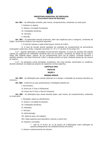 PREFEITURA MUNICIPAL DE FORTALEZA
Procuradoria Geral do Município
Art. 381 – As edificações conterão, pelo menos, compartimentos, ambientes ou locais para:
I. Ingresso ou espera;
II. Acesso e circulação de pessoas;
III. Instalações sanitárias;
IV. Serviços;
V. Reunião.
Art. 382 – As edificações deverão preencher, além das exigências para a categoria, constantes da
Seção I do presente Capítulo, aos requisitos seguintes:
I. O local de ingresso e saída terão largura mínima de 2,00m;
II. O local de reunião deverá satisfazer às condições de compartimento de permanência
prolongada e observará, ainda, o disposto nas letras “a”, “b” e “c” do item VI do artigo 373.
§ 1º - Quando destinados a atividades exclusivamente religiosas, os locais de reuniões não estarão
sujeitos às exigências de instalações sanitárias para uso do público, constante, da tabela de que trata o
artigo 358. Poderão dispor, apenas, de um compartimento para uso do público, contendo lavatório e
aparelho sanitário, com área mínima de 1,50m2
e situado próximo ao local, mediante acesso de uso comum
ou coletivo.
§ 2º - Se abrigarem outras atividades compatíveis, tais como escolas, pensionatos ou residência,
deverão satisfazer às exigências próprias da respectiva normas específica.
CAPÍTULO XXVI
ESCOLAS
SEÇÃO I
REGRAS GERAIS
Art. 383 – As edificações para escolas destinam-se a abrigar a realização do processo educativo ou
instrutivo.
Art. 384 – Conforme as suas características e finalidades poderão ser:
I. Pré-primário;
II. Ensino de 1º Grau e Profissional;
III. Ensino de 2º Grau e Técnico-Industrial.
Art. 385 – As edificações para escola deverão dispor, pelo menos, de compartimentos, ambientes
ou locais para:
I. Recepção, espera ou atendimento;
II. Acesso e circulação de pessoas;
III. Instalações sanitárias;
IV. Refeições;
V. Serviços;
VI. Administração;
VII. Salas de aula e de trabalho;
VIII. Salas especiais para laboratório, leituras e outros fins;
IX. Esporte e recreação;
 Vide lei nº 8.415, de 12 de janeiro de 2.000(Dispõe sobre edificação de
quadras poliesportivas nos estabelecimentos de ensino)
X. Acesso e estacionamento de veículos.
 