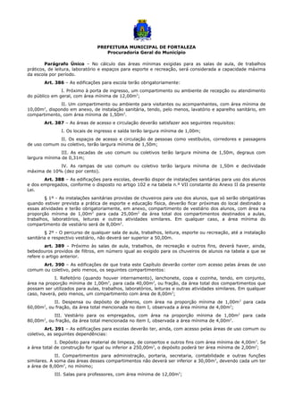PREFEITURA MUNICIPAL DE FORTALEZA
Procuradoria Geral do Município
Parágrafo Único – No cálculo das áreas mínimas exigidas para as salas de aula, de trabalhos
práticos, de leitura, laboratório e espaços para esporte e recreação, será considerada a capacidade máxima
da escola por período.
Art. 386 – As edificações para escola terão obrigatoriamente:
I. Próximo à porta de ingresso, um compartimento ou ambiente de recepção ou atendimento
do público em geral, com área mínima de 12,00m2
;
II. Um compartimento ou ambiente para visitantes ou acompanhantes, com área mínima de
10,00m2
, dispondo em anexo, de instalação sanitária, tendo, pelo menos, lavatório e aparelho sanitário, em
compartimento, com área mínima de 1,50m2
.
Art. 387 – As áreas de acesso e circulação deverão satisfazer aos seguintes requisitos:
I. Os locais de ingresso e saída terão largura mínima de 1,00m;
II. Os espaços de acesso e circulação de pessoas como vestíbulos, corredores e passagens
de uso comum ou coletivo, terão largura mínima de 1,50m;
III. As escadas de uso comum ou coletivos terão largura mínima de 1,50m, degraus com
largura mínima de 0,31m;
IV. As rampas de uso comum ou coletivo terão largura mínima de 1,50m e declividade
máxima de 10% (dez por cento).
Art. 388 – As edificações para escolas, deverão dispor de instalações sanitárias para uso dos alunos
e dos empregados, conforme o disposto no artigo 102 e na tabela n.º VII constante do Anexo II da presente
Lei.
§ 1º - As instalações sanitárias providas de chuveiros para uso dos alunos, que só serão obrigatórias
quando estiver prevista a prática de esporte e educação física, deverão ficar próximas do local destinado a
essas atividades e terão obrigatoriamente, em anexo, compartimento de vestiário dos alunos, com área na
proporção mínima de 1,00m2
para cada 25,00m2
da área total dos compartimentos destinados a aulas,
trabalhos, laboratórios, leituras e outras atividades similares. Em qualquer caso, a área mínima do
compartimento de vestiário será de 8,00m2
.
§ 2º - O percurso de qualquer sala de aula, trabalhos, leitura, esporte ou recreação, até a instalação
sanitária e respectivo vestiário, não deverá ser superior a 50,00m.
art. 389 – Próximo às salas de aula, trabalhos, de recreação e outros fins, deverá haver, ainda,
bebedouros providos de filtros, em número igual ao exigido para os chuveiros de alunos na tabela a que se
refere o artigo anterior.
Art. 390 – As edificações de que trata este Capítulo deverão conter com acesso pelas áreas de uso
comum ou coletivo, pelo menos, os seguintes compartimentos:
I. Refeitório (quando houver internamento), lanchonete, copa e cozinha, tendo, em conjunto,
área na proporção mínima de 1,00m2
, para cada 40,00m2
, ou fração, da área total dos compartimentos que
possam ser utilizados para aulas, trabalhos, laboratórios, leituras e outras atividades similares. Em qualquer
caso, haverá, pelo menos, um compartimento com área de 8,00m2
;
II. Despensa ou depósito de gêneros, com área na proporção mínima de 1,00m2
para cada
60,00m2
, ou fração, da área total mencionada no item I, observada a área mínima de 4,00m2
;
III. Vestiário para os empregados, com área na proporção mínima de 1,00m2
para cada
80,00m2
, ou fração, da área total mencionada no item I, observada a área mínima de 4,00m2
.
Art. 391 – As edificações para escolas deverão ter, ainda, com acesso pelas áreas de uso comum ou
coletivo, as seguintes dependências:
I. Depósito para material de limpeza, de consertos e outros fins com área mínima de 4,00m2
. Se
a área total de construção for igual ou inferior a 250,00m2
, o depósito poderá ter área mínima de 2,00m2
;
II. Compartimentos para administração, portaria, secretaria, contabilidade e outras funções
similares. A soma das áreas desses compartimentos não deverá ser inferior a 30,00m2
, devendo cada um ter
a área de 8,00m2
, no mínimo;
III. Salas para professores, com área mínima de 12,00m2
;
 