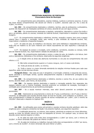 PREFEITURA MUNICIPAL DE FORTALEZA
Procuradoria Geral do Município
IV. compartimentos para ambulatório, exames médicos, curativos e primeiros socorros. A soma
das áreas desses compartimentos não deverá ser inferior a 12,00m2
, devendo cada um, Ter a área de
4,00m2
, no mínimo.
Art. 392 – Os compartimentos destinados a refeitório, lanches, sala de professores e ambulatório,
quando não dispuserem de instalações sanitárias em anexo, deverão ter pia com água corrente.
Art. 393 – Os compartimentos destinados a depósito, ambulatório, laboratório e outros fins terão o
piso e as paredes, pilares ou colunas, revestido de material durável, impermeável e resistente a freqüentes
lavagens.
§ 1º - Os compartimentos destinados a refeitórios, lanches, recepção e espera, bem como o espaço
coberto para o esporte e recreação, terão, pelo menos, o piso revestido de material durável, liso,
impermeável e resistente a freqüentes lavagens.
§ 2º - As salas de aula, de trabalhos e de leituras, bem como biblioteca e dependências similares,
terão piso de madeira ou de outro material com índices equivalentes de calor específico e absorção de
ruídos.
§ 3º - Os espaços de acesso e circulação, como vestíbulos, corredores, escadas ou rampas, terão
piso de material durável, liso, impermeável e dotado de absorção de ruídos.
Art. 394 – Os compartimentos destinados a ensino, a salas de aula, de trabalho e de leitura, bem
como a laboratórios, bibliotecas e fins similares, observarão às seguintes exigências:
I. A relação entre as áreas das aberturas iluminantes e a do piso do compartimento não será
inferior a 1:5;
II. Não terão compartimento superior a 2 vezes a largura, nem a 3 vezes o pé-direito;
III. Terão pé-direito de 3,00m, no mínimo;
IV. Terão a menor e a maior dimensão atendendo às relações mínimas fixadas para cada caso
específico, pelas normas técnicas oficiais.
Parágrafo Único – Nas salas de aula é obrigatória a iluminação unilateral, à esquerda dos alunos,
sendo admitida a iluminação zenital, quando adequadamente disposta e devidamente protegida contra
ofuscamento.
Art. 395 – Os compartimentos destinados a refeitório, lanches e outros fins, de uso coletivo dos
alunos, deverão dispor, pelo menos, de duas portas.
Art. 396 – Os espaços abertos destinados a esporte e recreação poderão ficar separados dos
espaços cobertos com a mesma finalidade, devendo preencher as condições de insolação, iluminação e
ventilação para compartimentos de permanência prolongada.
Art. 397 – Se a escola mantiver internato, esse setor deverá preencher as condições dos
pensionatos.
Art. 398 – Destinando-se conjuntamente a ensino de 1º grau e profissional, e de 2º grau e técnico-
industrial, as edificações para escolas deverão dispor de local de reunião, como anfiteatro ou auditório, com
área correspondente à metade do número previsto de alunos multiplicado por 1,00m2
, com o mínimo de
150,00m2
observado o disposto no Capítulo XXV.
SEÇÃO II
PRÉ-PRIMÁRIO
Art. 399 – As edificações para ensino pré-primário e escolas similares deverão satisfazer, além das
exigências para a categoria constantes da Seção I do presente Capítulo, aos seguintes requisitos:
I. A edificação deverá ter, no máximo, dois andares, admitindo-se andares em níveis diferentes,
quando se tratar de solução natural em face da topografia do terreno. Em qualquer caso, os alunos não
deverão vencer desnível superior a 4,50m;
II. As salas de aulas orais terão área correspondente a 1,50m2
por aluno, com o mínimo de
24,00m2
. A menor dimensão não poderá ser inferior a 4,00m;
III. As salas de iniciativas ou trabalhos manuais terão área correspondente a 2,00m2
por aluno,
com o mínimo de 32,00m2
. A menor dimensão não será inferior a 5,00m;
 