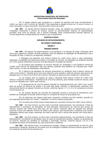 PREFEITURA MUNICIPAL DE FORTALEZA
Procuradoria Geral do Município
VII. O espaço coberto para recreação ou o ginásio de esportes terá área correspondente a
2,00m2
por aluno, com o mínimo de 100,00m2
. Será observada a relação mínima de 1:3 entre a menor e a
maior dimensão, no plano horizontal. Terá pé-direito mínimo de 5,00m.
Art. 403 – As escolas técnico-industrial deverão, ainda, ser dotadas de compartimentos para as
instalações necessárias à prática de ensaios, provas ou demonstrações relativas às especializações
previstas, bem como de oficinas, com a mesma finalidade. Esses compartimentos deverão observar as
normas específicas correspondentes às funções a que se destinarem.
CAPÍTULO XXVII
ESPAÇOS DE ESTACIONAMENTO,
DE CARGA E DESCARGA
SEÇÃO I
REGRAS GERAIS
Art. 404 – Os espaços de estacionamento ou as garagens e os espaços de carga e descarga, bem
como seus respectivos acessos, deverão satisfazer, além do disposto na Legislação de Parcelamento, Uso e
Ocupação do Solo, e nesta Lei, as seguintes condições:
I. Passagens de pedestres com largura mínima de 1,20m (hum metro e vinte centímetro),
separadas e protegidas das faixas para acesso e circulação de veículos. As passagens de pedestres deverão
ser 0,15m (quinze centímetro) acima do nível das faixas de circulação de veículos;
II. Os acessos para passagem de veículos deverão ser localizados a uma distância mínima de
10,00m (dez metros) do alinhamento das ruas laterais, podendo essa distância ser reduzida para 7,00m
(sete metros), no caso de habilitações unifamiliares;
III. A abertura de passagem de veículos (automóveis ou utilitários) terá a largura mínima de
3,00m (três metros). Tratando-se de uma única abertura, para entrada e saída de veículos, esta deverá ser
alargada para um mínimo de 6,00m (seis metros). Excluídas as aberturas para residências unifamiliares;
IV. Os acessos para os espaços de carga e descarga terão largura mínima de 3,50m (três
metros e cinqüenta centímetros). Tratando-se de uma única abertura, para entrada e saída de veículos, esta
deverá ser alargada para 7,00m (sete metros);
V. O rebaixamento do meio-fio poderá estender-se longitudinalmente até 1,00m (hum metro)
além da largura da abertura de acesso e de cada lado desta, devendo o rebaixamento resultante ficar
inteiramente dentro do passeio fronteiro ao imóvel, conforme figuras n.º I, II, II e IV constantes do Anexo
III da presente Lei;
VI. Os acessos deverão ser providos de sinalização sonoras e luminosa de advertência como
também de sinalização horizontal conforme figura V constante do Anexo III da presente Lei;
VII. As aberturas com largura dupla para comportar o trânsito nos dois sentidos, deverão ter
sua separação demarcada com “taxas”, “capacetes” ou outros material apropriado;
VIII. As aberturas ficarão sempre distanciadas por intervalos mínimos de 5,00m (cinco metros).
Art. 405 – Na Zona Central, na área onde é permitido estacionamento, nos Corredores e Polos de
Adensamento e Corredores de Atividades, só será permitido rebaixamento de meio-fio para acesso de
veículos, quando fizer frente para lotes que, em seu inferior, possuam pátio de manobra que permita
inscrever circulo com diâmetro mínimo de 8,00m (oito metros), para automóveis e utilitários é de 16,00m
(dezesseis metros) para carga e descarga, de modo a permitir que o veículo saia sempre com frente para o
logradouro.
Art. 406 – Na Zona Central, na área onde é permitido estacionamento, nos Corredores e Polos de
Adensamento e Corredores de Atividades, para os casos de acostamento paralelo, oblíquo ou perpendicular
ao meio-fio, deverão ser satisfeita as condições e dimensões mínimas, conforme figuras n.ºs VI e VII
constantes do Anexo III da presente Lei, para automóveis e utilitários.
Art. 407 – Nas demais zonas, os acostamentos paralelo, oblíquo ou perpendicular ao meio-fio, para
automóveis e utilitários, deverão ser de acordo com as condições e medidas mínimas conforme figuras VIII e
IX constantes do Anexo III da presente Lei.
 