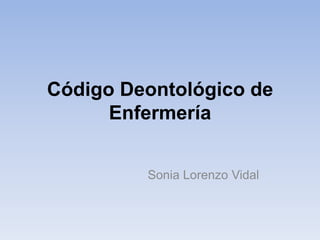 Código Deontológico de
      Enfermería


         Sonia Lorenzo Vidal
 