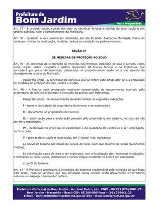Art. 37 - É proibido podar, cortar, derrubar ou sacrificar árvores e plantas da arborização e dos
jardins públicos, sem o consentimento da Prefeitura.
Art. 38 - Qualquer árvore poderá ser declarada, por ato de poder Executivo Municipal, imune ao
corte por motivo de localização, raridade, beleza ou condição de porta-sementes.
SEÇÃO 4ª
DE MEDIDAS DE PROTEÇÃO AO SOLO
Art. 39 - As empresas de exploração de minerais não ferrosos, materiais de solo e subsolo, como
areia, argila, saibro, cascalho e pedras dependem de licença federal e da Prefeitura, que
concederá por prazo determinado, obedecidos os procedimentos desta lei e das demais de
planejamento urbano do Município.
Parágrafo único - A concessão de licença a que se refere este artigo ater-se-á a efetivação
de medidas de proteção do solo, contra a erosão.
Art. 40 - A licença será processada mediante apresentação de requerimento assinado pelo
proprietário de solo ou explorador e instruído de acordo com este artigo.
Parágrafo único - Do requerimento deverão constar as seguintes indicações:
I - nome e identidade do proprietário do terreno e do explorador;
II - documento do proprietário do terreno;
III - autorização para a exploração passada pelo proprietário, em cartório, no caso de não
ser ele o explorador;
IV - declaração do processo de exploração e da qualidade do explosivo a ser empregado,
se for o caso;
V - plantas de situação e localização, em 2 (duas) vias, indicando:
a) relevo do terreno por meios de curvas de nível, num raio mínimo de 500m (quinhentos
metros);
b) delimitação exata da área a ser explorada, com a localização das respetivas instalações,
e indicando as construções, mananciais e cursos d’água existente na área a ser explorada;
c) perfil do terreno.
Art. 41 - A Prefeitura promoverá a interdição da empresa responsável pela extração de que trata
esta seção, caso se verifique que sua atividade causa erosão, afeta gravemente os arredores
naturais ou ameaça o bem-estar público.
 
