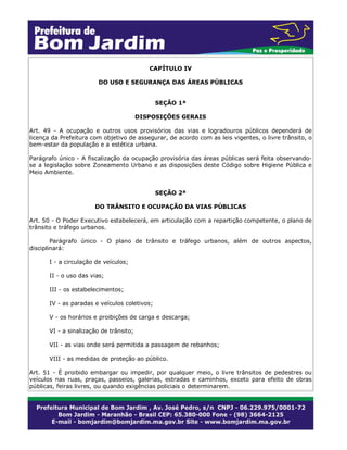 CAPÍTULO IV
DO USO E SEGURANÇA DAS ÁREAS PÚBLICAS
SEÇÃO 1ª
DISPOSIÇÕES GERAIS
Art. 49 - A ocupação e outros usos provisórios das vias e logradouros públicos dependerá de
licença da Prefeitura com objetivo de assegurar, de acordo com as leis vigentes, o livre trânsito, o
bem-estar da população e a estética urbana.
Parágrafo único - A fiscalização da ocupação provisória das áreas públicas será feita observando-
se a legislação sobre Zoneamento Urbano e as disposições deste Código sobre Higiene Pública e
Meio Ambiente.
SEÇÃO 2ª
DO TRÂNSITO E OCUPAÇÃO DA VIAS PÚBLICAS
Art. 50 - O Poder Executivo estabelecerá, em articulação com a repartição competente, o plano de
trânsito e tráfego urbanos.
Parágrafo único - O plano de trânsito e tráfego urbanos, além de outros aspectos,
disciplinará:
I - a circulação de veículos;
II - o uso das vias;
III - os estabelecimentos;
IV - as paradas e veículos coletivos;
V - os horários e proibições de carga e descarga;
VI - a sinalização de trânsito;
VII - as vias onde será permitida a passagem de rebanhos;
VIII - as medidas de proteção ao público.
Art. 51 - É proibido embargar ou impedir, por qualquer meio, o livre trânsitos de pedestres ou
veículos nas ruas, praças, passeios, galerias, estradas e caminhos, exceto para efeito de obras
públicas, feiras livres, ou quando exigências policiais o determinarem.
 