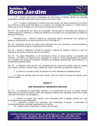 § 1º - Sempre que houver necessidade de interromper o trânsito, deverá ser colocada
sinalização vermelha claramente visível de dia e luminosa a noite.
§ 2º - A carga e a descarga de materiais que não possam ser feitas diretamente no interior
dos imóveis ou obras serão toleradas na via pública, por período não superior a 3 (três) horas e
desde que se tome medidas que minimizem os prejuízos de trânsito.
Art. 52 - Os responsáveis por obras de construção, reconstrução ou demolição são obrigados a
instalar tapumes e andaimes, a critério da Prefeitura e de acordo com as disposições do Código de
Obras do Município.
Parágrafo único - Nenhum material de construção poderá permanecer nos logradouros
públicos, excetuando-se os casos previstos no § 2º do artigo 51.
Art. 53 - É proibido danificar ou retirar sinais colocados nas vias, estradas ou caminhos públicos,
para advertência de perigo ou impedimento de trânsito.
Art. 54 - Assiste a Prefeitura o direito de impedir o trânsito de qualquer veículo ou meio de
transporte que possa ocasionar danos a via pública.
Art. 55 - Os postos telegráficos, os de iluminação e força, as caixas postais, os avisadores de
incêndio e de polícia, as balanças para passagem de carga ou outros equipamentos só poderão
ser colocados nos logradouros públicos mediante as condições estabelecidas pela Prefeitura e a
autorização específica desta.
Art. 56 - A Prefeitura pode permitir que estabelecimentos comerciais ocupem parte da calçada
com mesas, cadeiras e outros móveis, desde que sejam cumpridos as seguintes exigências:
I - só pode ser ocupada a parte do passeio em frente atestada do estabelecimento;
II - deve ser liberada área com pelo menos 1,00 (um metro) da largura do passeio, para
trânsito público.
SEÇÃO 3ª
DOS VEÍCULOS DE TRANSPORTE COLETIVO
Art. 57 - As empresas de transportes coletivos e os proprietários de taxis ou outros veículos
destinados ao transporte público, além dos requisitos exigidos pela legislação pertinente e pelas
cláusulas contratuais, são obrigados a:
I - manter, no interior dos veículos, aviso destacado sobre a lotação máxima, por cujo
cumprimento de responsabilizarão;
II - comprovar, sempre que solicitados pela fiscalização municipal, a efetividade da
manutenção técnica e aferição regulamentar do veículo;
III - manter limpo e higienizado o interior dos veículos.
 