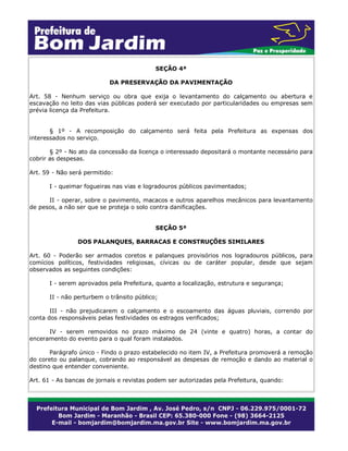 SEÇÃO 4ª
DA PRESERVAÇÃO DA PAVIMENTAÇÃO
Art. 58 - Nenhum serviço ou obra que exija o levantamento do calçamento ou abertura e
escavação no leito das vias públicas poderá ser executado por particularidades ou empresas sem
prévia licença da Prefeitura.
§ 1º - A recomposição do calçamento será feita pela Prefeitura as expensas dos
interessados no serviço.
§ 2º - No ato da concessão da licença o interessado depositará o montante necessário para
cobrir as despesas.
Art. 59 - Não será permitido:
I - queimar fogueiras nas vias e logradouros públicos pavimentados;
II - operar, sobre o pavimento, macacos e outros aparelhos mecânicos para levantamento
de pesos, a não ser que se proteja o solo contra danificações.
SEÇÃO 5ª
DOS PALANQUES, BARRACAS E CONSTRUÇÕES SIMILARES
Art. 60 - Poderão ser armados coretos e palanques provisórios nos logradouros públicos, para
comícios políticos, festividades religiosas, cívicas ou de caráter popular, desde que sejam
observados as seguintes condições:
I - serem aprovados pela Prefeitura, quanto a localização, estrutura e segurança;
II - não perturbem o trânsito público;
III - não prejudicarem o calçamento e o escoamento das águas pluviais, correndo por
conta dos responsáveis pelas festividades os estragos verificados;
IV - serem removidos no prazo máximo de 24 (vinte e quatro) horas, a contar do
enceramento do evento para o qual foram instalados.
Parágrafo único - Findo o prazo estabelecido no item IV, a Prefeitura promoverá a remoção
do coreto ou palanque, cobrando ao responsável as despesas de remoção e dando ao material o
destino que entender conveniente.
Art. 61 - As bancas de jornais e revistas podem ser autorizadas pela Prefeitura, quando:
 