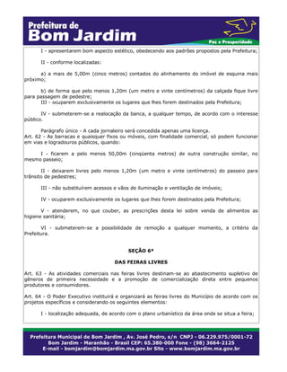 I - apresentarem bom aspecto estético, obedecendo aos padrões propostos pela Prefeitura;
II - conforme localizadas:
a) a mais de 5,00m (cinco metros) contados do alinhamento do imóvel de esquina mais
próximo;
b) de forma que pelo menos 1,20m (um metro e vinte centímetros) da calçada fique livre
para passagem de pedestre;
III - ocuparem exclusivamente os lugares que lhes forem destinados pela Prefeitura;
IV - submeterem-se a realocação da banca, a qualquer tempo, de acordo com o interesse
público.
Parágrafo único - A cada jornaleiro será concedida apenas uma licença.
Art. 62 - As barracas e quaisquer fixos ou móveis, com finalidade comercial, só podem funcionar
em vias e logradouros públicos, quando:
I - ficarem a pelo menos 50,00m (cinqüenta metros) de outra construção similar, no
mesmo passeio;
II - deixarem livres pelo menos 1,20m (um metro e vinte centímetros) do passeio para
trânsito de pedestres;
III - não substituírem acessos e vãos de iluminação e ventilação de imóveis;
IV - ocuparem exclusivamente os lugares que lhes forem destinados pela Prefeitura;
V - atenderem, no que couber, as prescrições desta lei sobre venda de alimentos as
higiene sanitária;
VI - submeterem-se a possibilidade de remoção a qualquer momento, a critério da
Prefeitura.
SEÇÃO 6ª
DAS FEIRAS LIVRES
Art. 63 - As atividades comerciais nas feiras livres destinam-se ao abastecimento supletivo de
gêneros de primeira necessidade e a promoção de comercialização direta entre pequenos
produtores e consumidores.
Art. 64 - O Poder Executivo instituirá e organizará as feiras livres do Município de acordo com os
projetos específicos e considerando os seguintes elementos:
I - localização adequada, de acordo com o plano urbanístico da área onde se situa a feira;
 