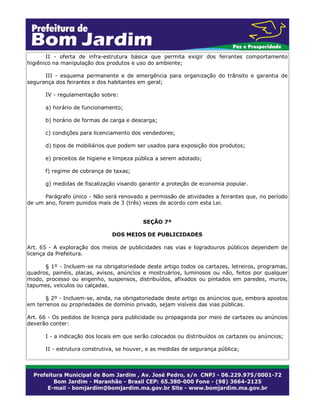 II - oferta de infra-estrutura básica que permita exigir dos feirantes comportamento
higiênico na manipulação dos produtos e uso do ambiente;
III - esquema permanente e de emergência para organização do trânsito e garantia de
segurança dos feirantes e dos habitantes em geral;
IV - regulamentação sobre:
a) horário de funcionamento;
b) horário de formas de carga e descarga;
c) condições para licenciamento dos vendedores;
d) tipos de mobiliários que podem ser usados para exposição dos produtos;
e) preceitos de higiene e limpeza pública a serem adotado;
f) regime de cobrança de taxas;
g) medidas de fiscalização visando garantir a proteção de economia popular.
Parágrafo único - Não será renovado a permissão de atividades a feirantes que, no período
de um ano, forem punidos mais de 3 (três) vezes de acordo com esta Lei.
SEÇÃO 7ª
DOS MEIOS DE PUBLICIDADES
Art. 65 - A exploração dos meios de publicidades nas vias e logradouros públicos dependem de
licença da Prefeitura.
§ 1º - Incluem-se na obrigatoriedade deste artigo todos os cartazes, letreiros, programas,
quadros, painéis, placas, avisos, anúncios e mostruários, luminosos ou não, feitos por qualquer
modo, processo ou engenho, suspensos, distribuídos, afixados ou pintados em paredes, muros,
tapumes, veículos ou calçadas.
§ 2º - Incluem-se, ainda, na obrigatoriedade deste artigo os anúncios que, embora apostos
em terrenos ou propriedades de domínio privado, sejam visíveis das vias públicas.
Art. 66 - Os pedidos de licença para publicidade ou propaganda por meio de cartazes ou anúncios
deverão conter:
I - a indicação dos locais em que serão colocados ou distribuídos os cartazes ou anúncios;
II - estrutura construtiva, se houver, e as medidas de segurança pública;
 