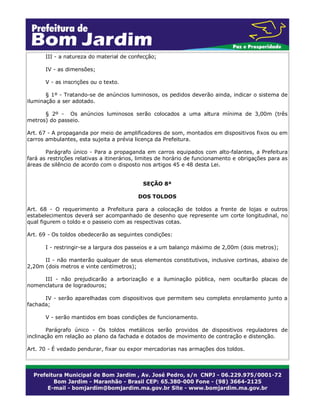 III - a natureza do material de confecção;
IV - as dimensões;
V - as inscrições ou o texto.
§ 1º - Tratando-se de anúncios luminosos, os pedidos deverão ainda, indicar o sistema de
iluminação a ser adotado.
§ 2º - Os anúncios luminosos serão colocados a uma altura mínima de 3,00m (três
metros) do passeio.
Art. 67 - A propaganda por meio de amplificadores de som, montados em dispositivos fixos ou em
carros ambulantes, esta sujeita a prévia licença da Prefeitura.
Parágrafo único - Para a propaganda em carros equipados com alto-falantes, a Prefeitura
fará as restrições relativas a itinerários, limites de horário de funcionamento e obrigações para as
áreas de silêncio de acordo com o disposto nos artigos 45 e 48 desta Lei.
SEÇÃO 8ª
DOS TOLDOS
Art. 68 - O requerimento a Prefeitura para a colocação de toldos a frente de lojas e outros
estabelecimentos deverá ser acompanhado de desenho que represente um corte longitudinal, no
qual figurem o toldo e o passeio com as respectivas cotas.
Art. 69 - Os toldos obedecerão as seguintes condições:
I - restringir-se a largura dos passeios e a um balanço máximo de 2,00m (dois metros);
II - não manterão qualquer de seus elementos constitutivos, inclusive cortinas, abaixo de
2,20m (dois metros e vinte centímetros);
III - não prejudicarão a arborização e a iluminação pública, nem ocultarão placas de
nomenclatura de logradouros;
IV - serão aparelhadas com dispositivos que permitem seu completo enrolamento junto a
fachada;
V - serão mantidos em boas condições de funcionamento.
Parágrafo único - Os toldos metálicos serão providos de dispositivos reguladores de
inclinação em relação ao plano da fachada e dotados de movimento de contração e distenção.
Art. 70 - É vedado pendurar, fixar ou expor mercadorias nas armações dos toldos.
 