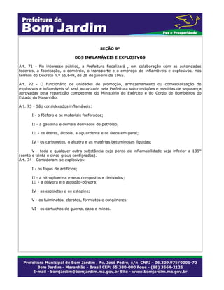 SEÇÃO 9º
DOS INFLAMÁVEIS E EXPLOSIVOS
Art. 71 - No interesse público, a Prefeitura fiscalizará , em colaboração com as autoridades
federais, a fabricação, o comércio, o transporte e o emprego de inflamáveis e explosivos, nos
termos do Decreto n.º 55.649, de 28 de janeiro de 1965.
Art. 72 - O funcionário de unidades de promoção, armazenamento ou comercialização de
explosivos e inflamáveis só será autorizado pela Prefeitura sob condições e medidas de segurança
aprovadas pela repartição competente do Ministério do Exército e do Corpo de Bombeiros do
Estado do Maranhão.
Art. 73 - São considerados inflamáveis:
I - o fósforo e os materiais fosforados;
II - a gasolina e demais derivados de petróleo;
III - os éteres, álcoois, a aguardente e os óleos em geral;
IV - os carburetos, o alcatra e as matérias betuminosas líquidas;
V - toda e qualquer outra substância cujo ponto de inflamabilidade seja inferior a 135º
(cento e trinta e cinco graus centígrados).
Art. 74 - Consideram-se explosivos:
I - os fogos de artifícios;
II - a nitroglicerina e seus compostos e derivados;
III - a pólvora e o algodão-pólvora;
IV - as espoletas e os estopins;
V - os fulminatos, cloratos, formiatos e congêneres;
VI - os cartuchos de guerra, capa e minas.
 