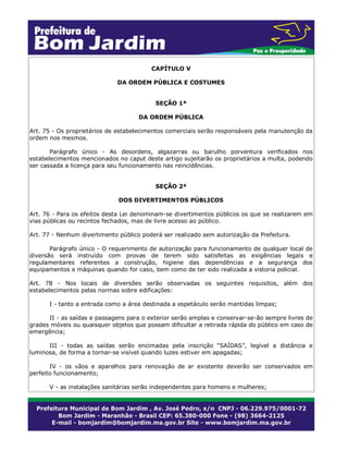 CAPÍTULO V
DA ORDEM PÚBLICA E COSTUMES
SEÇÃO 1ª
DA ORDEM PÚBLICA
Art. 75 - Os proprietários de estabelecimentos comerciais serão responsáveis pela manutenção da
ordem nos mesmos.
Parágrafo único - As desordens, algazarras ou barulho porventura verificados nos
estabelecimentos mencionados no caput deste artigo sujeitarão os proprietários a multa, podendo
ser cassada a licença para seu funcionamento nas reincidências.
SEÇÃO 2ª
DOS DIVERTIMENTOS PÚBLICOS
Art. 76 - Para os efeitos desta Lei denominam-se divertimentos públicos os que se realizarem em
vias públicas ou recintos fechados, mas de livre acesso ao público.
Art. 77 - Nenhum divertimento público poderá ser realizado sem autorização da Prefeitura.
Parágrafo único - O requerimento de autorização para funcionamento de qualquer local de
diversão será instruído com provas de terem sido satisfeitas as exigências legais e
regulamentares referentes a construção, higiene das dependências e a segurança dos
equipamentos e máquinas quando for caso, bem como de ter sido realizada a vistoria policial.
Art. 78 - Nos locais de diversões serão observadas os seguintes requisitos, além dos
estabelecimentos pelas normas sobre edificações:
I - tanto a entrada como a área destinada a espetáculo serão mantidas limpas;
II - as saídas e passagens para o exterior serão amplas e conservar-se-ão sempre livres de
grades móveis ou quaisquer objetos que possam dificultar a retirada rápida do público em caso de
emergência;
III - todas as saídas serão encimadas pela inscrição “SAÍDAS”, legível a distância e
luminosa, de forma a tornar-se visível quando luzes estiver em apagadas;
IV - os vãos e aparelhos para renovação de ar existente deverão ser conservados em
perfeito funcionamento;
V - as instalações sanitárias serão independentes para homens e mulheres;
 