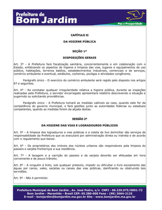 CAPÍTULO II
DA HIGIENE PÚBLICA
SEÇÃO 1ª
DISPOSIÇÕES GERAIS
Art. 3º - A Prefeitura fará fiscalização sanitária, concorrentemente e em colaboração com o
Estado, enfatizando os aspectos de higiene e limpeza das vias, lugares e equipamentos de uso
público, habitações, terrenos baldios, estabelecimentos industriais, comerciais e de serviços,
comércio ambulante e eventual, estábulos, cocheiras, pocilgas e atividades congêneres.
Parágrafo único - O exercício do comércio ambulante será regido pelo disposto nos artigos
87 e seguintes.
Art. 4º - Ao constatar qualquer irregularidade relativa a higiene pública, durante as inspeções
realizadas pela Prefeitura, o servidor encarregado apresentará relatório descrevendo a situação e
sugerindo ou solicitando providências.
Parágrafo único - A Prefeitura tomará as medidas cabíveis ao caso, quando este for da
competência do governo municipal, e fará gestões junto as autoridades federias ou estaduais
competentes, quando as medidas forem da alçada destas.
SESSÃO 2ª
DA HIGIENE DAS VIAS E LOGRADOUROS PÚBLICOS
Art. 5º - A limpeza dos logradouros e vias públicas e a coleta de lixo domiciliar são serviços de
responsabilidade da Prefeitura que os executará por administração direta ou indireta e de acordo
com o regulamento que baixar.
Art. 6º - Os proprietários dos imóveis dos núcleos urbanos são responsáveis pela limpeza do
passeio e sarjeta fronteiriços a sua residência.
Art. 7º - A lavagem e a varrição do passeio e da sarjeta deverão ser efetuadas em hora
conveniente e de pouco trânsito.
Art. 8º - A ninguém é lícito, sob qualquer pretexto, impedir ou dificultar o livre escoamento das
águas por canos, vales, sarjetas ou canais das vias públicas, danificando ou obstruindo tais
servidões.
Art. 9º - Não é permitido:
 
