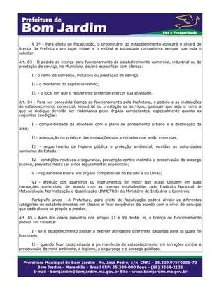 § 3º - Para efeito de fiscalização, o proprietário do estabelecimento colocará o alvará de
licença da Prefeitura em lugar visível e o exibirá a autoridade competente sempre que esta o
solicitar.
Art. 83 - O pedido de licença para funcionamento de estabelecimento comercial, industrial ou de
prestação de serviço, no Município, deverá especificar com clareza:
I - o ramo de comércio, indústria ou prestação de serviço;
II - o montante do capital investido;
III - o local em que o requerente pretende exercer sua atividade.
Art. 84 - Para ser concedida licença de funcionamento pela Prefeitura, o pedido e as instalações
do estabelecimento comercial, industrial ou prestação de serviços, qualquer que seja o ramo a
que se dedique deverão ser vistoriados pelos órgãos competentes, especialmente quanto as
seguintes condições:
I - compatibilidade da atividade com o plano de zoneamento urbano e a destinação da
área;
II - adequação do prédio e das instalações das atividades que serão exercidas;
III - requerimento de higiene pública e proteção ambiental, ouvidas as autoridades
sanitárias do Estado;
IV - condições relativas a segurança, prevenção contra incêndio e preservação do sossego
público, previstos nesta Lei e nos regulamentos específicos;
V - regularidade frente aos órgãos competentes do Estado e da União;
VI - aferição dos aparelhos ou instrumentos de medir que acaso utilizem em suas
transações comerciais, de acordo com as normas estabelecidas pelo Instituto Nacional de
Meteorologia, Normalização e Qualificação (INMETRO) do Ministério de Indústria e Comércio.
Parágrafo único - A Prefeitura, para efeito de fiscalização poderá dividir as diferentes
categorias de estabelecimentos em classes e fixar exigências de acordo com o nível de serviços
que cada classe se propõe a prestar.
Art. 85 - Além dos casos previstos nos artigos 21 e 99 desta Lei, a licença de funcionamento
poderá ser cassada:
I - se o estabelecimento passar a exercer atividades diferentes daquelas para as quais foi
licenciado;
II - quando ficar caracterizada a permanência do estabelecimento em infrações contra a
preservação do meio ambiente, a higiene, a segurança e o sossego públicos.
 
