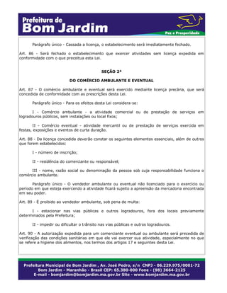 Parágrafo único - Cassada a licença, o estabelecimento será imediatamente fechado.
Art. 86 - Será fechado o estabelecimento que exercer atividades sem licença expedida em
conformidade com o que preceitua esta Lei.
SEÇÃO 2ª
DO COMÉRCIO AMBULANTE E EVENTUAL
Art. 87 - O comércio ambulante e eventual será exercido mediante licença precária, que será
concedida de conformidade com as prescrições desta Lei.
Parágrafo único - Para os efeitos desta Lei considera-se:
I - Comércio ambulante - a atividade comercial ou de prestação de serviços em
logradouros públicos, sem instalações ou local fixos;
II - Comércio eventual - atividade mercantil ou de prestação de serviços exercida em
festas, exposições e eventos de curta duração.
Art. 88 - Da licença concedida deverão constar os seguintes elementos essenciais, além de outros
que forem estabelecidos:
I - número de inscrição;
II - residência do comerciante ou responsável;
III - nome, razão social ou denominação da pessoa sob cuja responsabilidade funciona o
comércio ambulante.
Parágrafo único - O vendedor ambulante ou eventual não licenciado para o exercício ou
período em que esteja exercendo a atividade ficará sujeito a apreensão da mercadoria encontrada
em seu poder.
Art. 89 - É proibido ao vendedor ambulante, sob pena de multa:
I - estacionar nas vias públicas e outros logradouros, fora dos locais previamente
determinados pela Prefeitura;
II - impedir ou dificultar o trânsito nas vias públicas e outros logradouros.
Art. 90 - A autorização expedida para um comerciante eventual ou ambulante será precedida de
verificação das condições sanitárias em que ele vai exercer sua atividade, especialmente no que
se refere a higiene dos alimentos, nos termos dos artigos 17 e seguintes desta Lei.
 