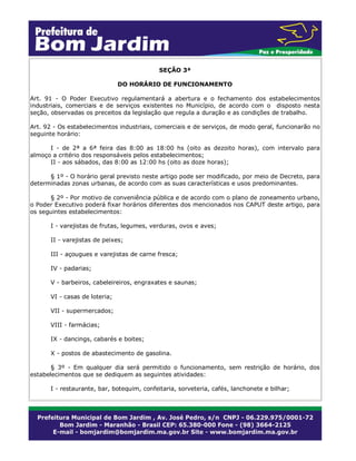 SEÇÃO 3ª
DO HORÁRIO DE FUNCIONAMENTO
Art. 91 - O Poder Executivo regulamentará a abertura e o fechamento dos estabelecimentos
industriais, comerciais e de serviços existentes no Município, de acordo com o disposto nesta
seção, observadas os preceitos da legislação que regula a duração e as condições de trabalho.
Art. 92 - Os estabelecimentos industriais, comerciais e de serviços, de modo geral, funcionarão no
seguinte horário:
I - de 2ª a 6ª feira das 8:00 as 18:00 hs (oito as dezoito horas), com intervalo para
almoço a critério dos responsáveis pelos estabelecimentos;
II - aos sábados, das 8:00 as 12:00 hs (oito as doze horas);
§ 1º - O horário geral previsto neste artigo pode ser modificado, por meio de Decreto, para
determinadas zonas urbanas, de acordo com as suas características e usos predominantes.
§ 2º - Por motivo de conveniência pública e de acordo com o plano de zoneamento urbano,
o Poder Executivo poderá fixar horários diferentes dos mencionados nos CAPUT deste artigo, para
os seguintes estabelecimentos:
I - varejistas de frutas, legumes, verduras, ovos e aves;
II - varejistas de peixes;
III - açougues e varejistas de carne fresca;
IV - padarias;
V - barbeiros, cabeleireiros, engraxates e saunas;
VI - casas de loteria;
VII - supermercados;
VIII - farmácias;
IX - dancings, cabarés e boites;
X - postos de abastecimento de gasolina.
§ 3º - Em qualquer dia será permitido o funcionamento, sem restrição de horário, dos
estabelecimentos que se dediquem as seguintes atividades:
I - restaurante, bar, botequim, confeitaria, sorveteria, cafés, lanchonete e bilhar;
 