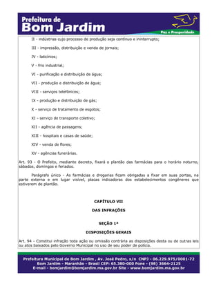 II - indústrias cujo processo de produção seja contínuo e ininterrupto;
III - impressão, distribuição e venda de jornais;
IV - laticínios;
V - frio industrial;
VI - purificação e distribuição de água;
VII - produção e distribuição de água;
VIII - serviços telefônicos;
IX - produção e distribuição de gás;
X - serviço de tratamento de esgotos;
XI - serviço de transporte coletivo;
XII - agência de passagens;
XIII - hospitais e casas de saúde;
XIV - venda de flores;
XV - agências funerárias.
Art. 93 - O Prefeito, mediante decreto, fixará o plantão das farmácias para o horário noturno,
sábados, domingos e feriados.
Parágrafo único - As farmácias e drogarias ficam obrigadas a fixar em suas portas, na
parte externa e em lugar visível, placas indicadoras dos estabelecimentos congêneres que
estiverem de plantão.
CAPÍTULO VII
DAS INFRAÇÕES
SEÇÃO 1ª
DISPOSIÇÕES GERAIS
Art. 94 - Constitui infração toda ação ou omissão contrária as disposições desta ou de outras leis
ou atos baixados pelo Governo Municipal no uso de seu poder de polícia.
 