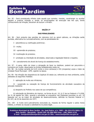 Art. 95 - Será considerado infrator todo aquele que cometer, mandar, constranger ou auxiliar
alguém a praticar infração e, ainda, os encarregados da execução das leis que, tendo
conhecimento da infração, deixarem de autuar o infrator.
SEÇÃO 2ª
DAS PENALIDADES
Art. 96 - Sem prejuízo das sanções de natureza civil ou penal cabíveis, as infrações serão
punidas, alternativa ou cumulativamente, com as penalidades de:
I - advertência ou notificação preliminar;
II - multa;
III - apreensão de produtos;
IV- inutilização de produtos;
V - proibição ou interdição de atividades, observada a legislação federal a respeito;
VI - cancelamento de alvará de licença do estabelecimento.
Art. 97 - A pena, além de impor a obrigação de fazer ou desfazer, poderá ser pecuniária e
consistirá em multa, observados os limites estabelecidos nesta Lei.
Art. 98 - As multas variarão de 0,25 (vinte e cinco centavos) e 50 (cinqüenta) vezes o Valor da
Unidade Fiscal Municipal - UFM, vigente na época.
Art. 99 - Na infração dos dispositivos do Capítulo III desta Lei, referente ao meio ambiente, serão
adotadas as seguintes medidas:
I - aplicação de multa aos infratores;
II - suspensão ou cassação de licença de funcionamento da atividade causadora da
poluição mediante:
a) despacho do Prefeito nos casos de sua competência;
b) solicitação do Ministério do interior, na forma do art. 15, § 1º da Lei Federal n.º 6.938,
de 31 de agosto de 1981, quando a atividade se enquadrar nas hipóteses previstas no art. 10
daquela Lei, ou se tratar de atividade de desenvolvimento, definida no Decreto Federal n.º
81.107, de 22 de dezembro de 1977.
Art. 100 - A multa será judicialmente executada se, imposta de forma regular e pelos meios
hábeis, o infrator se recusar a satisfazê-la no prazo legal.
 