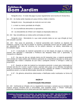 Parágrafo único - A multa não paga no prazo regulamentar será inscrita em Divida Ativa.
Art. 101 - As multas serão impostas em graus mínimo, médio e máximo.
Parágrafo único - Na graduação da multa ter-se-á em vista:
I - a maior ou menor gravidade da infração;
II - as circunstâncias atenuantes ou agravantes;
III - os antecedentes do infrator com relação as disposições desta Lei.
Art. 102 - Nas reincidências as multas serão cominadas em dobro.
Parágrafo único - Reincidente é o que violar preceito desta Lei por cuja infração já tiver
sido autuado e punido.
Art. 103 - Nos casos de apreensão, o material apreendido será recolhido ao depósito da
Prefeitura; quando a isto não se prestar ou quando a apreensão ocorrer fora da cidade, poderá
ser depositado em mãos de terceiros, ou do próprio detentor, se idôneo, observadas as
formalidades legais.
§ 1º - A devolução do material apreendido só se fará depois de pagas as multas que
tiverem sido aplicadas e indenizada a Prefeitura das despesas feitas com a apreensão, o
transporte e o depósito.
§ 2º - No caso de não ser retirado dentro de 60 (sessenta) dias, o material apreendido
será vendido em hasta pública pela Prefeitura aplicando-se a importância apurada na venda para
indenização das multas e despesas de que trata o parágrafo anterior e entregue o saldo ao
proprietário.
§ 3º - Quando se tratar de material ou mercadoria perecível, o prazo para reclamação ou
retirada será de 24 h (vinte e quatro horas); expirado esse prazo, se as referidas mercadorias
ainda se encontrarem próprias para o consumo humano, poderão ser doadas a instituições de
assistência social e, no caso de deterioração, deverão ser inutilizadas.
§ 4º - Os gêneros alimentícios deteriorados e falsificados serão inutilizados na forma do
art. 21.
SEÇÃO 3ª
DA NOTIFICAÇÃO PRELIMINAR
Art. 104 - Verificando-se infração a lei ou regulamento municipal, e sempre que se constate não
implicar prejuízo iminente para a comunidade, será expedida contra o infrator notificação
preliminar, estabelecendo-se um prazo para que este regularize a situação.
 