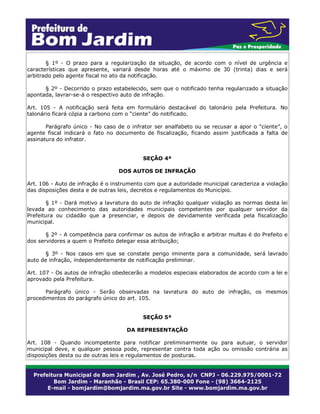 § 1º - O prazo para a regularização da situação, de acordo com o nível de urgência e
características que apresente, variará desde horas até o máximo de 30 (trinta) dias e será
arbitrado pelo agente fiscal no ato da notificação.
§ 2º - Decorrido o prazo estabelecido, sem que o notificado tenha regularizado a situação
apontada, lavrar-se-á o respectivo auto de infração.
Art. 105 - A notificação será feita em formulário destacável do talonário pela Prefeitura. No
talonário ficará cópia a carbono com o “ciente” do notificado.
Parágrafo único - No caso de o infrator ser analfabeto ou se recusar a apor o “ciente”, o
agente fiscal indicará o fato no documento de fiscalização, ficando assim justificada a falta de
assinatura do infrator.
SEÇÃO 4ª
DOS AUTOS DE INFRAÇÃO
Art. 106 - Auto de infração é o instrumento com que a autoridade municipal caracteriza a violação
das disposições desta e de outras leis, decretos e regulamentos do Município.
§ 1º - Dará motivo a lavratura do auto de infração qualquer violação as normas desta lei
levada ao conhecimento das autoridades municipais competentes por qualquer servidor da
Prefeitura ou cidadão que a presenciar, e depois de devidamente verificada pela fiscalização
municipal.
§ 2º - A competência para confirmar os autos de infração e arbitrar multas é do Prefeito e
dos servidores a quem o Prefeito delegar essa atribuição;
§ 3º - Nos casos em que se constate perigo iminente para a comunidade, será lavrado
auto de infração, independentemente de notificação preliminar.
Art. 107 - Os autos de infração obedecerão a modelos especiais elaborados de acordo com a lei e
aprovado pela Prefeitura.
Parágrafo único - Serão observadas na lavratura do auto de infração, os mesmos
procedimentos do parágrafo único do art. 105.
SEÇÃO 5ª
DA REPRESENTAÇÃO
Art. 108 - Quando incompetente para notificar preliminarmente ou para autuar, o servidor
municipal deve, e qualquer pessoa pode, representar contra toda ação ou omissão contrária as
disposições desta ou de outras leis e regulamentos de posturas.
 