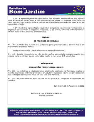 § 1º - A representação far-se-á por escrito, será assinada, mencionará em letra legível o
nome e o endereço de seu autor, e será acompanhada de provas, ou fornecerá indicações sobre
como obtê-las, mencionando ainda os meios e as circunstâncias em razão dos quais se tornou
conhecida a infração.
§ 2º - Recebida a representação, a autoridade competente providenciará imediatamente as
diligências para verificar a respectiva veracidade, e, se couber, notificará preliminarmente o
infrator, autua-lo-á ou arquivará a representação.
SEÇÃO 6ª
DO PROCESSO DE EXECUÇÃO
Art. 109 - O infrator terá o prazo de 7 (sete) dias para apresentar defesa, devendo fazê-lo em
requerimento dirigido ao Prefeito.
Parágrafo único - Não caberá defesa contra notificação preliminar.
Art. 110 - Julgada improcedente ou não, sendo a defesa apresentada no prazo previsto, será
imposta multa ao infrator, que será intimado a recolhe-la num prazo de 5 (cinco) dias.
CAPÍTULO VIII
DISPOSIÇÕES TRANSITÓRIAS E FINAIS
Art. 111 - As indústrias e estabelecimentos atualmente localizados no Município, sujeitos as
medidas de proteção ambiental previstos no art. 35, terão o prazo de 1 (um) ano para adaptarem
suas instalações as exigências feitas em cada caso pela Prefeitura.
Art. 112 - Esta Lei entra em vigor na data de sua publicação, revogadas as disposições em
contrário.
Bom Jardim, 20 de Novembro de 2005.
ANTONIO ROQUE PORTELA DE ARAÚJO
Prefeito Municipal
 