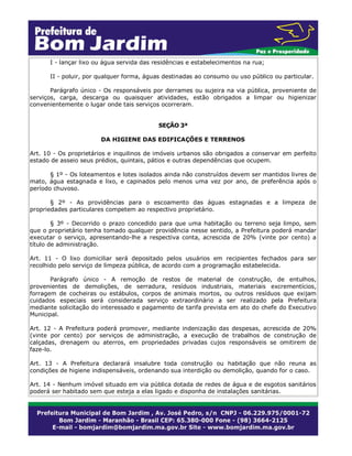 I - lançar lixo ou água servida das residências e estabelecimentos na rua;
II - poluir, por qualquer forma, águas destinadas ao consumo ou uso público ou particular.
Parágrafo único - Os responsáveis por derrames ou sujeira na via pública, proveniente de
serviços, carga, descarga ou quaisquer atividades, estão obrigados a limpar ou higienizar
convenientemente o lugar onde tais serviços ocorreram.
SEÇÃO 3ª
DA HIGIENE DAS EDIFICAÇÕES E TERRENOS
Art. 10 - Os proprietários e inquilinos de imóveis urbanos são obrigados a conservar em perfeito
estado de asseio seus prédios, quintais, pátios e outras dependências que ocupem.
§ 1º - Os loteamentos e lotes isolados ainda não construídos devem ser mantidos livres de
mato, água estagnada e lixo, e capinados pelo menos uma vez por ano, de preferência após o
período chuvoso.
§ 2º - As providências para o escoamento das águas estagnadas e a limpeza de
propriedades particulares competem ao respectivo proprietário.
§ 3º - Decorrido o prazo concedido para que uma habitação ou terreno seja limpo, sem
que o proprietário tenha tomado qualquer providência nesse sentido, a Prefeitura poderá mandar
executar o serviço, apresentando-lhe a respectiva conta, acrescida de 20% (vinte por cento) a
título de administração.
Art. 11 - O lixo domiciliar será depositado pelos usuários em recipientes fechados para ser
recolhido pelo serviço de limpeza pública, de acordo com a programação estabelecida.
Parágrafo único - A remoção de restos de material de construção, de entulhos,
provenientes de demolições, de serradura, resíduos industriais, materiais excrementícios,
forragem de cocheiras ou estábulos, corpos de animais mortos, ou outros resíduos que exijam
cuidados especiais será considerada serviço extraordinário a ser realizado pela Prefeitura
mediante solicitação do interessado e pagamento de tarifa prevista em ato do chefe do Executivo
Municipal.
Art. 12 - A Prefeitura poderá promover, mediante indenização das despesas, acrescida de 20%
(vinte por cento) por serviços de administração, a execução de trabalhos de construção de
calçadas, drenagem ou aterros, em propriedades privadas cujos responsáveis se omitirem de
faze-lo.
Art. 13 - A Prefeitura declarará insalubre toda construção ou habitação que não reuna as
condições de higiene indispensáveis, ordenando sua interdição ou demolição, quando for o caso.
Art. 14 - Nenhum imóvel situado em via pública dotada de redes de água e de esgotos sanitários
poderá ser habitado sem que esteja a elas ligado e disponha de instalações sanitárias.
 