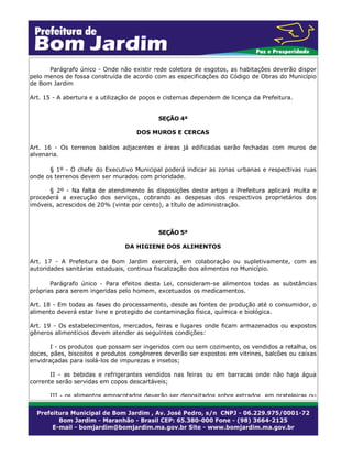 Parágrafo único - Onde não existir rede coletora de esgotos, as habitações deverão dispor
pelo menos de fossa construída de acordo com as especificações do Código de Obras do Município
de Bom Jardim
Art. 15 - A abertura e a utilização de poços e cisternas dependem de licença da Prefeitura.
SEÇÃO 4ª
DOS MUROS E CERCAS
Art. 16 - Os terrenos baldios adjacentes e áreas já edificadas serão fechadas com muros de
alvenaria.
§ 1º - O chefe do Executivo Municipal poderá indicar as zonas urbanas e respectivas ruas
onde os terrenos devem ser murados com prioridade.
§ 2º - Na falta de atendimento às disposições deste artigo a Prefeitura aplicará multa e
procederá a execução dos serviços, cobrando as despesas dos respectivos proprietários dos
imóveis, acrescidos de 20% (vinte por cento), a título de administração.
SEÇÃO 5ª
DA HIGIENE DOS ALIMENTOS
Art. 17 - A Prefeitura de Bom Jardim exercerá, em colaboração ou supletivamente, com as
autoridades sanitárias estaduais, continua fiscalização dos alimentos no Município.
Parágrafo único - Para efeitos desta Lei, consideram-se alimentos todas as substâncias
próprias para serem ingeridas pelo homem, excetuados os medicamentos.
Art. 18 - Em todas as fases do processamento, desde as fontes de produção até o consumidor, o
alimento deverá estar livre e protegido de contaminação física, química e biológica.
Art. 19 - Os estabelecimentos, mercados, feiras e lugares onde ficam armazenados ou expostos
gêneros alimentícios devem atender as seguintes condições:
I - os produtos que possam ser ingeridos com ou sem cozimento, os vendidos a retalha, os
doces, pães, biscoitos e produtos congêneres deverão ser expostos em vitrines, balcões ou caixas
envidraçadas para isolá-los de impurezas e insetos;
II - as bebidas e refrigerantes vendidos nas feiras ou em barracas onde não haja água
corrente serão servidas em copos descartáveis;
III - os alimentos empacotados deverão ser depositados sobre estrados em prateleiras ou
 
