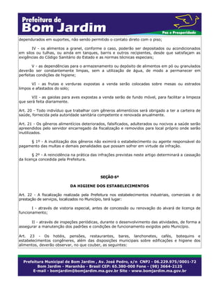 dependurados em suportes, não sendo permitido o contato direto com o piso;
IV - os alimentos a granel, conforme o caso, poderão ser depositados ou acondicionados
em silos ou tulhas, ou ainda em tanques, barris e outros recipientes, desde que satisfaçam as
exigências do Código Sanitário do Estado e as normas técnicas especiais;
V - as dependências para o armazenamento ou depósito de alimentos em pó ou granulados
deverão ser constantemente limpas, sem a utilização de água, de modo a permanecer em
perfeitas condições de higiene;
VI - as frutas e verduras expostas a venda serão colocadas sobre mesas ou estrados
limpos e afastados do solo;
VII - as gaiolas para aves expostas a venda serão de fundo móvel, para facilitar a limpeza
que será feita diariamente.
Art. 20 - Todo indivíduo que trabalhar com gêneros alimentícios será obrigado a ter a carteira de
saúde, fornecida pela autoridade sanitária competente e renovada anualmente.
Art. 21 - Os gêneros alimentícios deteriorados, falsificados, adulterados ou nocivos a saúde serão
apreendidos pelo servidor encarregado da fiscalização e removidos para local próprio onde serão
inutilizados.
§ 1º - A inutilização dos gêneros não eximirá o estabelecimento ou agente responsável do
pagamento das multas e demais penalidades que possam sofrer em virtude da infração.
§ 2º - A reincidência na prática das infrações previstas neste artigo determinará a cassação
da licença concedida pela Prefeitura.
SEÇÃO 6ª
DA HIGIENE DOS ESTABELECIMENTOS
Art. 22 - A fiscalização realizada pela Prefeitura nos estabelecimentos industriais, comerciais e de
prestação de serviços, localizados no Município, terá lugar:
I - através de vistoria especial, antes de concessão ou renovação do alvará de licença de
funcionamento;
II - através de inspeções periódicas, durante o desenvolvimento das atividades, de forma a
assegurar a manutenção dos padrões e condições de funcionamento exigidos pelo Município.
Art. 23 - Os hotéis, pensões, restaurantes, bares, lanchonetes, cafés, botequins e
estabelecimentos congêneres, além das disposições municipais sobre edificações e higiene dos
alimentos, deverão observar, no que couber, as seguintes:
 