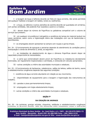 I - a lavagem de louça e talheres deverão ser feita em água corrente, não sendo permitido
sob qualquer hipótese a lavagem em baldes, toneis ou vasilhames;
II - a louça, os talheres e outros utensílios de cozinha deverão ser guardados em armários,
com portas ventiladas, não podendo ficar expostos a poeira e a insetos;
III - devem dispor do número de frigoríficos ou geladeiras compatível com o volume de
serviços que prestam;
IV - em qualquer circunstância é obrigatória a existência de tampa de material lavável nos
vasos sanitários, assim como a higienização diária das instalações com uso de bactericidas e
desinfetantes;
V - os empregados devem apresentar-se sempre com roupas e gorros limpos.
Art. 24 - O funcionamento de açougues e peixarias depende do atendimento às condições para a
manipulação e venda de alimentos e, ainda, as seguintes:
I - as instalações de abastecimento de água e câmaras frigoríficas devem dispor de
capacidade proporcional às necessidades;
II - a carne que comercializam devem provir de frigoríficos ou matadouros devidamente
licenciadas, ser regulamente inspecionadas e carimbada, e conduzida em veículos apropriados;
III - outras condições a critério das autoridades municipais e estaduais.
Art. 25 - O funcionamento de barbearias, cabeleireiros, salões de beleza, salões de banho, sauna
e estabelecimentos congêneres depende das seguintes condições:
I - existência de água corrente abundante em relação ao seu movimento;
II - disponibilidade de equipamento para a lavagem e higienização dos instrumentos de
trabalho;
III - paredes e pisos permanentemente limpos;
IV - empregados com trajes absolutamente limpos;
V - outras condições a critério das autoridades municipais e estaduais.
SEÇÃO 7ª
DA CRIAÇÃO DE ANIMAIS
Art. 26 - As cocheiras, granjas avícolas, chiqueiros, estábulos e estabelecimentos congêneres
existentes no Município deverão além das disposições sobre zoneamento urbano e edificações
 