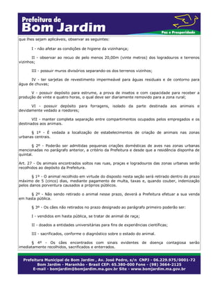 que lhes sejam aplicáveis, observar as seguintes:
I - não afetar as condições de higiene da vizinhança;
II - observar ao recuo de pelo menos 20,00m (vinte metros) dos logradouros e terrenos
vizinhos;
III - possuir muros divisórios separando-os dos terrenos vizinhos;
IV - ter sarjetas de revestimento impermeável para águas residuais e de contorno para
água de chuvas;
V - possuir depósito para estrume, a prova de insetos e com capacidade para receber a
produção de vinte e quatro horas, o qual deve ser diariamente removido para a zona rural;
VI - possuir depósito para forragens, isolado da parte destinada aos animais e
devidamente vedado a roedores;
VII - manter completa separação entre compartimentos ocupados pelos empregados e os
destinados aos animais.
§ 1º - É vedada a localização de estabelecimentos de criação de animais nas zonas
urbanas centrais.
§ 2º - Poderão ser admitidas pequenas criações domésticas de aves nas zonas urbanas
mencionadas no parágrafo anterior, a critério da Prefeitura e desde que a residência disponha de
quintal.
Art. 27 - Os animais encontrados soltos nas ruas, praças e logradouros das zonas urbanas serão
recolhidos ao depósito da Prefeitura.
§ 1º - O animal recolhido em virtude do disposto nesta seção será retirado dentro do prazo
máximo de 5 (cinco) dias, mediante pagamento de multa, taxas e, quando couber, indenização
pelos danos porventura causados a próprios públicos.
§ 2º - Não sendo retirado o animal nesse prazo, deverá a Prefeitura efetuar a sua venda
em hasta pública.
§ 3º - Os cães não retirados no prazo designado ao parágrafo primeiro poderão ser:
I - vendidos em hasta pública, se tratar de animal de raça;
II - doados a entidades universitárias para fins de experiências científicas;
III - sacrificados, conforme o diagnóstico sobre o estado do animal.
§ 4º - Os cães encontrados com sinais evidentes de doença contagiosa serão
imediatamente recolhidos, sacrificados e enterrados.
 