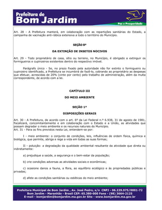 Art. 28 - A Prefeitura manterá, em colaboração com as repartições sanitárias do Estado, a
campanha de vacinação anti-rábica extensiva a todo o território do Município.
SEÇÃO 8ª
DA EXTINÇÃO DE INSETOS NOCIVOS
Art. 29 - Todo proprietário de casa, sítio ou terreno, no Município, é obrigado a extinguir os
formigueiros e cupinzeiros existentes dentro do respectivo imóvel.
Parágrafo único - Se, no prazo fixado pela autoridade não for extinto o formigueiro ou
cupinzeiro identificado, a Prefeitura se incumbirá de fazê-lo, cobrando ao proprietário as despesas
que efetuar, acrescidas de 20% (vinte por cento) pelo trabalho de administração, além da multa
correspondente, de acordo com a lei.
CAPÍTULO III
DO MEIO AMBIENTE
SEÇÃO 1ª
DISPOSIÇÕES GERAIS
Art. 30 - A Prefeitura, de acordo com o art. 6º da Lei Federal n.º 6.938, 31 de agosto de 1981,
fiscalizará, concomitantemente e em colaboração com o Estado e a União, as atividades que
possam degradar o meio ambiente e os recursos naturais do Município.
Art. 31 - Para os fins previstos nesta Lei, entendem-se por:
I - meio ambiente: o conjunto de condições, leis, influências de ordem física, química e
biológica, que permite, abriga e rege a vida em todas as suas formas;
II - poluição: a degradação da qualidade ambiental resultante da atividade que direta ou
indiretamente:
a) prejudique a saúde, a segurança e o bem-estar da população;
b) crie condições adversas as atividades sociais e econômicas;
c) ocasione danos a fauna, a flora, ao equilíbrio ecológico e às propriedades públicas e
privadas;
d) afete as condições sanitárias ou estéticas do meio ambiente;
 