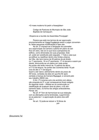 <O maes moderno foi pedir a Assemblea>
Codigo de Posturas do Municipio de São João
Baptista de Camaquam.
<Espere-se a reunião da Assemblea Provincial>
Parece que está nos termos de ser approvadoprovisoriamente se Vossa Excelencia assim o julgar conveniente, feitas pequenas modificações e taes são:
No art. 2º impoem-se a obrigação de submetter
se a approvação da Camara a planta em plano do edificio em obra, não só no que toca a perspectiva do
edificio, como dimensões de suas propostas. Este
art. pode ser substituido pelo seguinte. = Toda a casa que
se edificar ou reedificar dentro dos limites urbanos
da Villa, não terá menos de 20 palmos de pé direito
no 1º pavimento, 18 no 2º pavimento, 17 no terceiro e assim por
diante, diminuindo-se um palmo em cada andar.
As portas não terão menos de 13 palmos de altura
e 5 1/2 de largura. As portas das cocheiras terão 16 palmos de alto e 11 de largura.
Quem a der dará o alinhamento dentro do prazo de
48 horas, contadas da data em que lhe fôr aprezentada a licença da Camara Municipal, e vencerá pelo
seu trabalho 2$000 reis.
O Art. 3º é preciso pol-o de accôrdo com alteração proposta do 2º, e por consequencia ficará redigido
do seguinte modo – Afastar-se na construcção ou
reedificação de qualquer obra do plano, e do alinhamento dado, na forma dos artigos antecedentes.
Penas: etc.
No art. 6º Tem de harmonizar-se sua redacção
com as alterações acima lembradas, supprimindose as palavras = e approvação do plano dos edifi
cios =
No art. 12 pode-se redusir a 16 libras de
pol-

[Documento 7a]

 