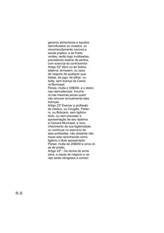 generos alimenticios e liquidos
damnificados ou viciados, ou
reconhecidamente nocivos a
saude puplica, e as frutas
verdes, serão logo inutilisadas,
precedendo exame de peritos,
com sciencia do contraventor.
Artigo 22º Abrir ou ter botica,
taberna, armasem, ou caza
de negocio de qualquer qualidade, de jogo, de bilhar, ou
bolla, sem licença da Camara Municipal:
Penas: multa e 30$000, e o dobro
nas reencidencias. Incorrerá nas mesmas penas quem
não renovar annualmente taes
licenças.
Artigo 23º Exercer a profissão
de medico, ou Cirugião, Parteiro, ou Boticario, sem ligitimo
titulo, ou sem preceder a
apresentação de seu diploma
a Camara Municipal, e reconhecimento de sua legitimidade,
ou continuar no exercicio de
taes profissões, não obstante não
haver sido reconhecido como
ligitimo o titulo apresentado:
Penas: multa de 20$000 e cinco dias de prisão.
Artigo 24º - Os donos de arma
zens, e cazas de negocio a varejo serão obrigados a concer-

[fl. 5]

 