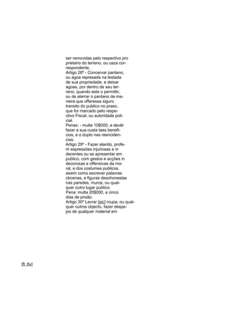 ser removidas pelo respectivo pro
prietario do terreno, ou caza correspondente.
Artigo 28º - Concervar pantano,
ou agoa represada na testada
de sua propriedade, e deixar
agoas, por dentro de seu terreno, quando este o permittir,
ou de aterrar o pantano de maneira que offeressa siguro
transito do publico no praso,
que for marcado pelo respectivo Fiscal, ou autoridade policial.
Penas: - multa 10$000, e devêr
fazer a sua custa taes beneficios, e o duplo nas reencidencias.
Artigo 29º - Fazer alarido, proferir espressões injuriosas e in
decentes ou se apresentar em
publico, com gestos e acções in
decorosas e offensivas da moral, e dos costumes publicos.
assim como escrever palavras
obcenas, e figuras desohonestas
nas paredes, muros, ou qualquer outro lugar publico.
Pena: multa 20$000, e cinco
dias de prisão.
Artigo 30º Lavrar [sic] roupa, ou qualquer outros objecto, fazer despejos de qualquer material em

[fl. 6v]

 