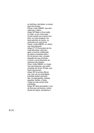 ou distribua, derrobalo, ou lançar
fogo aos Ervaes:
Penas: multa 30$000, nas reencidencias o dobro.
Artigo 36º Bater a Erva matte
no chão, ou em outro lugar,
d’onde resulte sua mistura com
terra, ou outra qualquer materia estranha ou nociva, ou
misturala com outra Erva;
Penas: multa 20$000, e o dobro
nas reencidencias.
Artigo 37º O Procurador da Camara Municipal, será obrigado a concluir a affericção
de pesos e medidas athe o
fim do terceiro mez, contado
daquelle em que principiar
a correr o anno financeiro da
cobrança dos direitos:
Pena: multa 30$000, e o duplo
nas reencidencias, que serão
contadas de 30 em 30 dias, que
forem decorrendo.
Artigo 38º As armas offencivas, cujo uso as autoridades
policiâes podem permettir
são: as espingardas, pistolas,
espadas, facões, e facas.
Todas as mais armas ficão
prohibidas.
Artigo 39º Será permettido o uso
de faca aos carniceiros, conductores de tropas, carreteiros e

[fl. 7v]

 