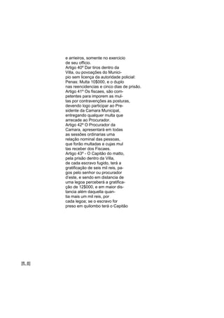 e arrieiros, somente no exercicio
de seu officio.
Artigo 40º Dar tiros dentro da
Villa, ou povoações do Municipio sem licença da autoridade policial:
Penas: Multa 10$000, e o duplo
nas reencidencias e cinco dias de prisão.
Artigo 41º Os fiscaes, são competentes para imporem as multas por contravençôes as posturas,
devendo logo participar ao Presidente da Camara Municipal,
entregando qualquer multa que
arrecade ao Procurador.
Artigo 42º O Procurador da
Camara, apresentará em todas
as sessões ordinarias uma
relação nominal das pessoas,
que forão multadas e cujas mul
tas receber dos Fiscaes.
Artigo 43º - O Capitão do matto,
pela prisão dentro da Villa,
de cada escravo fugido, terá a
gratificação de seis mil reis, pagos pelo senhor ou procurador
d’este, e sendo em distancia de
uma legoa perceberá a gratificação de 12$000, e em maior distancia além daquella quantia mais um mil reis, por
cada legoa; se o escravo for
preso em quilombo terá o Capitão

[fl. 8]

 